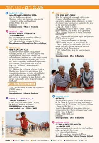 LÉGENDE I CONCERTS SPECTACLES CULTURE & FÊTES TRADITIONNELLES VISITES & BALADES ÉVÉNEMENTS & SALONS FAMILLE PLUS
12IFESTIMAG’N°3IÉTÉ2013
DIMANCHE 23 JUIN
GALA DE DANSE « FLORENCE SIMS »
« Le Tour du Monde en dansant »
Classique, modern jazz, claquettes, salsa, zumba,
« line dance » et du « west coast swing »
21h30 : Théâtre de la Mer.
Entrée libre
Renseignements : Ofﬁce de Tourisme
DIMANCHE 23 JUIN
FESTIVAL « MAGIE DES ORGUES »,
10e ANNIVERSAIRE
Concert d’Olivier Vernet, organiste de Monaco
21h : Eglise de Sainte-Maxime
Tarif : 5 €- gratuit pour les moins de 16 ans
Renseignements/Réservations : Service Culturel
LUNDI 24 JUIN
FÊTE DE LA SAINT-JEAN
Coutume provençale prenant ses sources en
Catalogne, les feux de la Saint-Jean, d’après leurs
origines païennes, célèbrent le solstice d’été.
La communauté chrétienne fête à cette date la nativité
de Jean le Baptiste. Cette fête provençale a toujours
été l’occasion de grands rassemblements populaires.
Chaque année, Sainte-Maxime, avec le groupe
folklorique Leï Magnoti, célèbre dignement
la Saint-Jean.
21h : Hôtel de ville : arrivée de la ﬂamme depuis le
Mont Canigou, discours des autorités suivi de la
procession aux lampions en centre-ville, distribution
gratuite de lampions aux enfants dès 20h30
22h : Arrivée du cortège sur la plage du centre-ville,
danses traditionnelles suivies du grand feu de la
Saint-Jean
22h30 : Feu d’artiﬁce sur la mer
22h40 : Bal au Théâtre de la Mer avec l’orchestre
« Morrys Andrey »
Entrée libre
Renseignements : Ofﬁce de Tourisme
SAMEDI 29 ET DIMANCHE 30 JUIN
TOURNOI DE SANDBALL
A partir de 16 ans, par équipe de 7 joueurs.
De 9h à 17h : Plage de la Nartelle
Renseignements et inscriptions :
www.sandball.com - 06.61.41.49.09
SAMEDI 29 JUIN
FÊTE DE LA SAINT-PIERRE
Cette fête traditionnelle provençale est l’occasion
d’honorer le Saint Patron des pêcheurs, de
maintenir les traditions locales rattachées à ce métier
et mettre en valeur les coutumes ancestrales des gens
de mer avec leur Saint patron.
18 h à 19h : Messe en l’Eglise
19h à 19h30 : Procession depuis l’Eglise, à travers
la zone pietonne, jusqu’au môle de la Capitainerie
19h30 à 20h30 : Procession en mer et bénédiction
des bateaux
20h30 : Reprise de la procession depuis la Capitainerie
jusqu’à l’Aire des Magnoti
21h15 : Danses traditionnelles par le groupe
folklorique « Leï Magnoti » et embrasement du
« Pointu » sur la plage du centre ville, suivis d’une
grande sardinade proposée par la prud’homie de
pêche et la ville de Sainte-Maxime
21h30 : Bal au Théâtre de la Mer avec l’orchestre
« Gilmir »
Entrée libre
Renseignements : Ofﬁce de Tourisme
DIMANCHE 30 JUIN
DUC DANSE
Grand spectacle de danse de salon avec les danseurs
du Duc Danse de Draguignan et avec la participation
exceptionnelle de « Christophe » de l’émission télévisée
« Danse avec les Stars ».
Toutes les danses latines, tango, paso, valse vous
emporteront sur des rythmes très variés jusqu’à vous
donner l’envie de danser !
21h30 : Théâtre de la Mer.
Entrée libre
Renseignements : Ofﬁce de Tourisme
DIMANCHE 30 JUIN
FESTIVAL « MAGIE DES ORGUES »,
10e ANNIVERSAIRE
Concert de Francis Vidil organiste de Levis-Saint-Nom
et Georges Schmitt, ﬂûte de pan
21h : Eglise de Sainte-Maxime
Tarif : 5 €- gratuit pour les moins de 16 ans
Renseignements/Réservations : Service Culturel
ANIMATIONS > 23 AU 30 JUIN
 