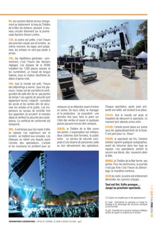INFORMATIONS & RÉSERVATIONS > OFFICE DE TOURISME, LE CARRÉ & SERVICE CULTUREL > p. 7
15IFESTIMAG’N°3IÉTÉ2013
9h, les camions libérés de leur charge-
ment se stationnent le long du Théâtre
de la Mer, les visiteurs peuvent à nou-
veau circuler librement sur la prome-
nade Aymeric Simon-Lorière.
13h, la scène est prête, c’est l’heure
des premiers essais son et lumière, au
même moment, les loges sont prépa-
rées, les artistes ne vont pas tarder à
arriver.
15h, les répétitions générales com-
mencent, c’est l’heure des derniers
réglages. Les équipes de la SEMA
installent les 1300 places assises et
les numérotent, un travail de longue
haleine, sous la chaleur étouffante du
début d’après-midi.
18h, tout le monde est prêt, l’heure
des débrieﬁngs a sonné : pour les pla-
ceurs, l’enjeu est de connaitre la conﬁ-
guration de salle aﬁn de ne pas perdre
de temps ! Les agents de sécurité sont
également réunis; l’objectif : connaitre
les accès et les sorties aﬁn de sécu-
riser les artistes et le public. Les ins-
pecteurs du bureau de contrôle font
leur apparition, ils scrutent le moindre
détail et vériﬁent la sécurité des instal-
lations. Le certiﬁcat de conformité est
tamponné.
20h, il est temps pour les roads d’aller
se reposer. Les ingénieurs son et
lumière se mettent aux consoles. Les
hôtesses se refont une beauté avant
l’arrivée des spectateurs. L’artiste
et les musiciens en proﬁtent pour se
restaurer et se détendre avant d’entrer
en scène. De leurs côtés, le manager
et le producteur se consultent une
dernière fois pour faire le point sur
l’état des ventes et savoir si quelques
places peuvent encore être vendues.
20h30, le Théâtre de la Mer ouvre
ses portes. L’organisation est militaire,
deux colonnes sont formées, le public
entre. Le service de sécurité com-
posé d’une dizaine de personnes veille
au bon déroulement des opérations.
Chaque spectateur, après avoir pré-
senté son billet, est conduit à sa place.
21h15, tout le monde est assis et
impatient de découvrir le spectacle. Le
moment tant attendu arrive enﬁn…
21h30, l’artiste prend place sur scène
sous les applaudissements de la foule.
C’est parti pour Le Show !
23h30, le spectacle est ﬁni. Certains
artistes signent quelques autographes,
avant de retourner dans leur loge se
reposer. Les spectateurs sortent le
sourire aux lèvres, des souvenirs plein
la tête.
00H00, le Théâtre de la Mer ferme ses
portes. Pour les techniciens, la journée
n’est pas ﬁnie c’est l’heure du démon-
tage, le marathon continue.
2h30 du matin,la scène est entièrement
démontée, les camions chargés…
Tout est ﬁni. Enﬁn presque. ..
Jusqu’au prochain spectacle.
(1) D’après une enquête pour le site papvacances.fr
(2) roads : Intermittents du spectacle en charge du
montage et du démontage des structures scéniques
sur les tournées.
(3) grill : Ensemble de la structure scénique métallique
servant de support au matériel son et lumière.
 