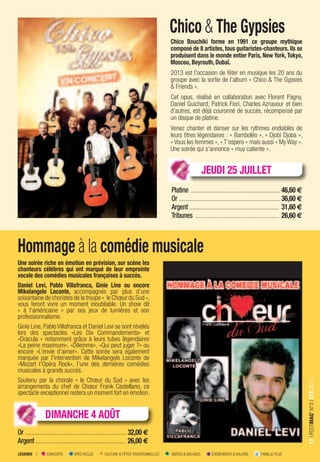 LÉGENDE I CONCERTS SPECTACLES CULTURE & FÊTES TRADITIONNELLES VISITES & BALADES ÉVÉNEMENTS & SALONS FAMILLE PLUS
17IFESTIMAG’N°3IÉTÉ2013
Chico & The Gypsies
Chico Bouchiki forme en 1991 ce groupe mythique
composé de 8 artistes, tous guitaristes-chanteurs. Ils se
produisent dans le monde entier Paris, New York, Tokyo,
Moscou, Beyrouth, Dubaï.
2013 est l’occasion de fêter en musique les 20 ans du
groupe avec la sortie de l’album « Chico & The Gypsies
& Friends ».
Cet opus, réalisé en collaboration avec Florent Pagny,
Daniel Guichard, Patrick Fiori, Charles Aznavour et bien
d’autres, est déjà couronné de succès, récompensé par
un disque de platine.
Venez chanter et danser sur les rythmes endiablés de
leurs titres légendaires : « Bamboléo », « Djobi Djoba »,
« Vous les femmes », « T’espero » mais aussi « My Way ».
Une soirée qui s’annonce « muy caliente ».
Platine ............................................................46,60 €
Or ....................................................................36,60 €
Argent ............................................................ 31,60 €
Tribunes ........................................................ 26,60 €
Hommage à la comédie musicale
Une soirée riche en émotion en prévision, sur scène les
chanteurs célèbres qui ont marqué de leur empreinte
vocale des comédies musicales françaises à succès.
Daniel Levi, Pablo Villafranca, Ginie Line ou encore
Mikelangelo Loconte, accompagnés par plus d’une
soixantaine de choristes de la troupe « le Chœur du Sud »,
vous feront vivre un moment inoubliable. Un show dit
« à l’américaine » par ses jeux de lumières et son
professionnalisme.
Ginie Line, Pablo Villafranca et Daniel Levi se sont révélés
lors des spectacles «Les Dix Commandements» et
«Dracula » notamment grâce à leurs tubes légendaires
«La peine maximum», «Dilemme», «Qui peut juger ?» ou
encore «L’envie d’aimer». Cette soirée sera également
marquée par l’intervention de Mikelangelo Loconte de
«Mozart l’Opéra Rock», l’une des dernières comédies
musicales à grands succès.
Soutenu par la chorale « le Chœur du Sud » avec les
arrangements du chef de Chœur Frank Castellano, ce
spectacle exceptionnel restera un moment fort en émotion.
Or ....................................................................32,00 €
Argent ............................................................ 26,00 €
DIMANCHE 4 AOÛT
JEUDI 25 JUILLET
 