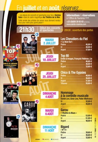 INFORMATIONS & RÉSERVATIONS > OFFICE DE TOURISME, LE CARRÉ & SERVICE CULTUREL > p. 7
19IFESTIMAG’N°3IÉTÉ2013
JUILLET
JUILLET
AOÛT
Informations & réservations
à l’Office deTourisme
+33 (0)826 20 83 83 (0,15 €/min.)
www.sainte-maxime.com
En juillet et en août,réservez...
DIMANCHE
11AOÛT
MARDI
6AOÛT
DIMANCHE
4AOÛT
JEUDI
25 JUILLET
JEUDI
18 JUILLET
MARDI
2 JUILLET
...vos places de concerts et spectacles pour les « Soirées
Gala » dans le cadre magniﬁque du Théâtre de la Mer.
Cette année des artistes de renom vous donnent rendez-
vous pour votre plus grand plaisir !
Les Chevaliers du Fiel
« Le Best Ouf »
Platine .........................................45,00 €
Or .................................................40,00 €
Argent ......................................... 37,00 €
Top 80
Emile & Images,François Feldman,Lio
Platine .........................................46,60 €
Or .................................................36,60 €
Argent ......................................... 33,60 €
Chico & The Gypsies
Platine .........................................46,60 €
Or .................................................36,60 €
Argent ......................................... 31,60 €
Tribunes ..................................... 26,60 €
Hommage
à la comédie musicale
Daniel Lévi,Ginie Line,Pablo Villafranca
Or .................................................32,00 €
Argent ......................................... 26,00 €
Garou
« Rhythm & Blues »
Platine .........................................53,00 €
Or .................................................51,00 €
Argent ......................................... 48,00 €
Bigard
« N° 9 »
Platine .........................................39,60 €
Or .................................................36,60 €
Argent ......................................... 33,60 €
21h30 Début des concerts
et spectacles 20h30 : ouverture des portes>
LÉGENDE I CONCERTS SPECTACLES
19IFESTIMAG’N°3IÉTÉ2013
 