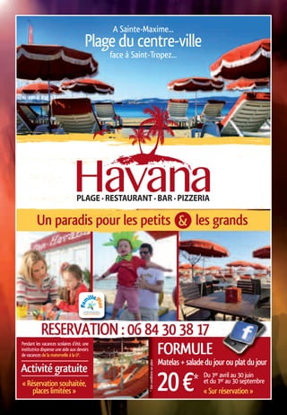 FORMULE
Activité gratuite
20€* Du 1er avril au 30 juin
Pendant les vacances scolaires d’été, une
institutrice dispense une aide aux devoirs
de vacances de la maternelle à la 6e.
et du 1er au 30 septembre
« Sur réservation »
« Réservation souhaitée,
places limitées »
RESERVATION : 06 84 30 38 17
Un paradis pour les petits les grands
A Sainte-Maxime...
Plage du centre-ville
face à Saint-Tropez...
Matelas + salade du jour ou plat du jour
&
*Voirconditionssurplace
 