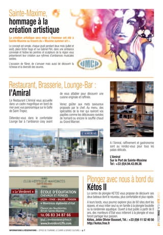 INFORMATIONS & RÉSERVATIONS > OFFICE DE TOURISME, LE CARRÉ & SERVICE CULTUREL > p. 7
21IFESTIMAG’N°3IÉTÉ2013
Le centre de plongée KETOS vous propose de découvrir ses
deux bateaux dont le nouveau,plus confortable et plus rapide.
A leurs bords, vous pourrez explorer plus de 60 sites dont les
épaves, et vous initier seul ou en famille à la plongée bouteille
ou la randonnée aquatique. Ouvert à tout public à partir de 8
ans, des moniteurs d’Etat vous initieront à la plongée et vous
feront partager leur passion.
Kétos, Jetée Olivier Bausset, Tél. : +33 (0)6 11 52 40 50
http://ketos.free.fr
Le Restaurant L’Amiral vous accueille
dans un cadre magniﬁque en bord de
mer avec vue panoramique sur le Golfe
de Saint-Tropez.
Détendez-vous dans le confortable
Lounge bar à l’ambiance cosy avant
de vous attabler pour découvrir une
cuisine originale et rafﬁnée.
Venez goûter aux mets savoureux
proposés par le chef. Au menu, des
spécialités de la mer qui raviront vos
papilles comme les délicieuses ravioles
de homard ou encore le soufﬂé chaud
au Grand Marnier.
A l’Amiral, rafﬁnement et gastronomie
sont au rendez-vous pour tous les
palais délicats.
L’Amiral
Sur le Port de Sainte-Maxime
Tel : +33 (0)4.94.43.99.36
Sainte-Maxime,
hommage à la
création artistique
Restaurant, Brasserie, Lounge-Bar :
l’Amiral
Plongez avec nous à bord du
Kétos II
La création artistique sera mise à l’honneur cet été à
Sainte-Maxime au travers du « Maxime summer art ».
Le concept est simple, chaque jeudi pendant deux mois (juillet et
août), place Victor Hugo et rue Gabriel Péri, dans une ambiance
conviviale et festive les peintres et sculpteurs de la région vous
présenteront leur création aux rythmes d’ambiances musicales
variées.
L’occasion de ﬂâner, de s’amuser mais aussi de découvrir la
richesse et la diversité des œuvres.
école d’équitation
chevaux et poneys
leçon - stage - balade - pension
Monitrices diplômées d’état
chemin des Bouillerettes
83120 sainte-Maxime
tél. 06 83 34 87 66
Mail : chmleverderet@free.fr
www.leverderet.ffe.com
« Le verderet »
 