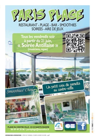 INFORMATIONS & RÉSERVATIONS > OFFICE DE TOURISME, LE CARRÉ & SERVICE CULTUREL > p. 7
23IFESTIMAG’N°3IÉTÉ2013
PARIS PLAGEPARIS PLAGE
RESTAURANT - PLAGE - BAR - SMOOTHIES
SOIRéES -AIRE dE jEUx
Un petit coin de paradis
au centre-ville
PLAGE DU CENTRE-VILLE - 83120 SAINTE-MAXIME
06 09 49 20 06 • parisplage@wanadoo.fr
AMbIANCE fAMILIALE
DEPUIS 3 GéNéRATIoNS
Tous les vendredis soir
à partir du 21 juin,
« SoiréeAntillaise »
(musiciens,repas)
 