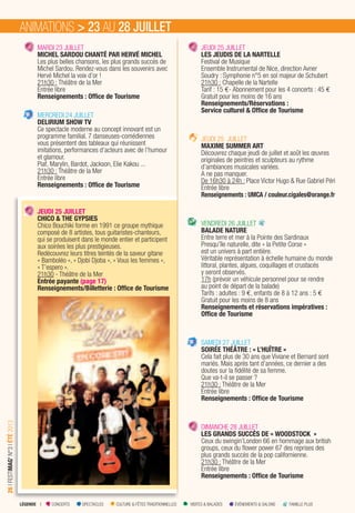LÉGENDE I CONCERTS SPECTACLES CULTURE & FÊTES TRADITIONNELLES VISITES & BALADES ÉVÉNEMENTS & SALONS FAMILLE PLUS
26IFESTIMAG’N°3IÉTÉ2013
MARDI 23 JUILLET
MICHEL SARDOU CHANTÉ PAR HERVÉ MICHEL
Les plus belles chansons, les plus grands succès de
Michel Sardou. Rendez-vous dans les souvenirs avec
Hervé Michel la voix d’or !
21h30 : Théâtre de la Mer
Entrée libre
Renseignements : Ofﬁce de Tourisme
MERCREDI 24 JUILLET
DELIRIUM SHOW TV
Ce spectacle moderne au concept innovant est un
programme familial. 7 danseuses-comédiennes
vous présentent des tableaux qui réunissent
imitations, performances d’acteurs avec de l’humour
et glamour.
Piaf, Marylin, Bardot, Jackson, Elie Kakou ...
21h30 : Théâtre de la Mer
Entrée libre
Renseignements : Ofﬁce de Tourisme
JEUDI 25 JUILLET
CHICO & THE GYPSIES
Chico Bouchiki forme en 1991 ce groupe mythique
composé de 8 artistes, tous guitaristes-chanteurs,
qui se produisent dans le monde entier et participent
aux soirées les plus prestigieuses.
Redécouvrez leurs titres teintés de la saveur gitane
« Bamboléo », « Djobi Djoba », « Vous les femmes »,
« T’espero ».
21h30 - Théâtre de la Mer
Entrée payante (page 17)
Renseignements/Billetterie : Ofﬁce de Tourisme
JEUDI 25 JUILLET
LES JEUDIS DE LA NARTELLE
Festival de Musique
Ensemble Instrumental de Nice, direction Avner
Soudry : Symphonie n°5 en sol majeur de Schubert
21h30 : Chapelle de la Nartelle
Tarif : 15 €- Abonnement pour les 4 concerts : 45 €
Gratuit pour les moins de 16 ans
Renseignements/Réservations :
Service culturel & Ofﬁce de Tourisme
JEUDI 25 JUILLET
MAXIME SUMMER ART
Découvrez chaque jeudi de juillet et août les œuvres
originales de peintres et sculpteurs au rythme
d’ambiances musicales variées.
A ne pas manquer.
De 16h30 à 24h : Place Victor Hugo & Rue Gabriel Péri
Entrée libre
Renseignements : UMCA / couleur.cigales@orange.fr
VENDREDI 26 JUILLET
BALADE NATURE
Entre terre et mer à la Pointe des Sardinaux
Presqu’île naturelle, dite « la Petite Corse »
est un univers à part entière.
Véritable représentation à échelle humaine du monde
littoral, plantes, algues, coquillages et crustacés
y seront observés.
17h (prévoir un véhicule personnel pour se rendre
au point de départ de la balade)
Tarifs : adultes : 9 €, enfants de 8 à 12 ans : 5 €
Gratuit pour les moins de 8 ans
Renseignements et réservations impératives :
Ofﬁce de Tourisme
SAMEDI 27 JUILLET
SOIRÉE THÉÂTRE : « L’HUÎTRE »
Cela fait plus de 30 ans que Viviane et Bernard sont
mariés. Mais après tant d’années, ce dernier a des
doutes sur la fidélité de sa femme.
Que va-t-il se passer ?
21h30 : Théâtre de la Mer
Entrée libre
Renseignements : Ofﬁce de Tourisme
DIMANCHE 28 JUILLET
LES GRANDS SUCCÈS DE « WOODSTOCK »
Ceux du swingin’London 66 en hommage aux british
groups, ceux du ﬂower power 67 des reprises des
plus grands succès de la pop californienne.
21h30 : Théâtre de la Mer
Entrée libre
Renseignements : Ofﬁce de Tourisme
ANIMATIONS > 23 AU 28 JUILLET
 