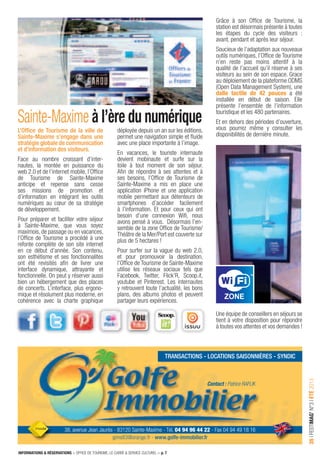 INFORMATIONS & RÉSERVATIONS > OFFICE DE TOURISME, LE CARRÉ & SERVICE CULTUREL > p. 7
35IFESTIMAG’N°3IÉTÉ2013
38, avenue Jean Jaurès - 83120 Sainte-Maxime - Tél. 04 94 96 44 22 - Fax 04 94 49 18 16
gims83@orange.fr - www.golfe-immobilier.fr
Contact : Patrice RAFLIK
transactions - locations saisonnières - syndic
L’Ofﬁce de Tourisme de la ville de
Sainte-Maxime s’engage dans une
stratégie globale de communication
et d’information des visiteurs.
Face au nombre croissant d’inter-
nautes, la montée en puissance du
web 2.0 et de l’internet mobile, l’Ofﬁce
de Tourisme de Sainte-Maxime
anticipe et repense sans cesse
ses missions de promotion et
d’information en intégrant les outils
numériques au cœur de sa stratégie
de développement.
Pour préparer et faciliter votre séjour
à Sainte-Maxime, que vous soyez
maximois, de passage ou en vacances,
l’Ofﬁce de Tourisme a procédé à une
refonte complète de son site internet
en ce début d’année. Son contenu,
son esthétisme et ses fonctionnalités
ont été revisités aﬁn de livrer une
interface dynamique, attrayante et
fonctionnelle. On peut y réserver aussi
bien un hébergement que des places
de concerts. L’interface, plus ergono-
mique et résolument plus moderne, en
cohérence avec la charte graphique
Sainte-Maxime à l’ère du numérique
déployée depuis un an sur les éditions,
permet une navigation simple et ﬂuide
avec une place importante à l’image.
En vacances, le touriste internaute
devient mobinaute et surfe sur la
toile à tout moment de son séjour.
Aﬁn de répondre à ses attentes et à
ses besoins, l’Ofﬁce de Tourisme de
Sainte-Maxime a mis en place une
application iPhone et une application
mobile permettant aux détenteurs de
smartphones d’accéder facilement
à l’information. Et pour ceux qui ont
besoin d’une connexion Wiﬁ, nous
avons pensé à vous. Désormais l’en-
semble de la zone Ofﬁce de Tourisme/
Théâtre de la Mer/Port est couverte sur
plus de 5 hectares !
Pour surfer sur la vague du web 2.0,
et pour promouvoir la destination,
l’Ofﬁce de Tourisme de Sainte-Maxime
utilise les réseaux sociaux tels que
Facebook, Twitter, Flick’R, Scoop.it,
youtube et Pinterest. Les internautes
y retrouvent toute l’actualité, les bons
plans, des albums photos et peuvent
partager leurs expériences.
Grâce à son Ofﬁce de Tourisme, la
station est désormais présente à toutes
les étapes du cycle des visiteurs :
avant, pendant et après leur séjour.
Soucieux de l’adaptation aux nouveaux
outils numériques, l’Ofﬁce de Tourisme
n’en reste pas moins attentif à la
qualité de l’accueil qu’il réserve à ses
visiteurs au sein de son espace. Grace
au déploiement de la plateforme ODMS
(Open Data Management System), une
dalle tactile de 42 pouces a été
installée en début de saison. Elle
présente l’ensemble de l’information
touristique et les 480 partenaires.
Et en dehors des périodes d’ouverture,
vous pourrez même y consulter les
disponibilités de dernière minute.
Une équipe de conseillers en séjours se
tient à votre disposition pour répondre
à toutes vos attentes et vos demandes !
 