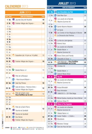 LÉGENDE I CONCERTS SPECTACLES CULTURE & FÊTES TRADITIONNELLES VISITES & BALADES ÉVÉNEMENTS & SALONS FAMILLE PLUS
4IFESTIMAG’N°3IÉTÉ2013
CALENDRIER 2013
JUIN 2013
JUILLET 2013
DATE JOUR NOMS DES ÉVÉNEMENTS PAGE
1 Lu
2 Ma Les Chevaliers du Fiel 20
3 Me Gala Maxi Gym 20
4 Je
Les Jeudis de la Nartelle
Maxime Summer Art
20
5 Ve
6 Sa Sainte-Maxime Western 20
7 Di
Art Senik
Les Cordes et Voix Magiques d’Ukraine
Le Dimanche des Peintres
20
8 Lu
9 Ma La Voix de Julio Iglesias 22
10 Me Advenci Voce 22
11 Je
Les Jeudis de la Nartelle
Balade Nature
Maxime Summer Art
22
12 Ve Bruno Cheno and Friends 22
13 Sa Ciboulette et Oscar 22
14 Di Fête Nationale > Feu d’artiﬁce
Pyromélodique sur la mer 22
15 Lu Christian Gil 24
16 Ma
17 Me
Balade Nature
Cabaret Movie Show
24
18 Je Top 80 24
18 Je
Les Jeudis de la Nartelle
Maxime Summer Art
24
19 Ve
20 Sa Anissa Bensalah 24
21 Di
Boys Animation
1988/2013 > 25e Fête Belge
24
22 Lu
23 Ma Michel Sardou chanté par Hervé Michel 26
24 Me Delirium Show TV 26
25 Je Chico & The Gypsies 26
25 Je
Les Jeudis de la Nartelle
Maxime Summer Art
26
26 Ve Balade Nature 26
27 Sa Soirée Théâtre : « L’Huître » 26
28 Di Woodstock 26
29 Lu
30 Ma Monsieur Orange 28
31 Me Dans les Yeux de Sam 28
DATE JOUR NOMS DES ÉVÉNEMENTS PAGE
1 Sa Journée Sécurité Routière 10
2 Di Festival «Magie des Orgues » 10
3 Lu
4 Ma
5 Me
6 Je
7 Ve
8 Sa
9 Di
10 Lu
11 Ma
12 Me
13 Je
14 Ve Exposition (du 14 juin au 14 juillet) 10
15 Sa
16 Di Festival «Magie des Orgues » 10
17 Lu
18 Ma
19 Me Balade Nature 10
20 Je
21 Ve
Fête de la Musique
10
« Rock Around Maxim »
22 Sa Gala Top Fitness 10
23 Di
Gala de Danse « Florence Sims »
Festival «Magie des Orgues »
12
24 Lu
Fête de la Saint-Jean
Feu d’artiﬁce sur la mer
12
25 Ma
26 Me
27 Je
28 Ve
29 Sa
Fête de la Saint-Pierre
Tournoi de Sandball
12
30 Di
Tournoi de Sandball
Duc Danse
Festival «Magie des Orgues »
12
LÉGENDE I CONCERTS SPECTACLES CULTURE & FÊTES TRADITIONNELLES
VISITES & BALADES ÉVÉNEMENTS & SALONS FAMILLE PLUS
 