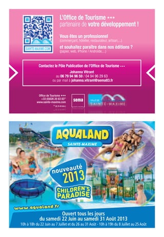 SAINTE-MAXIME
nouveauté
2013
Photosnoncontractuelles
Ouvert tous les jours
du samedi 22 Juin au samedi 31 Août 2013
10h à 18h du 22 Juin au 7 Juillet et du 26 au 31 Août - 10h à 19h du 8 Juillet au 25 Août
Vous êtes un professionnel
(commerçant, hôtelier, restaurateur, artisan,...)
et souhaitez paraître dans nos éditions ?
(papier, web, iPhone / Androïde,...)
Contactez le Pôle Publication de l’Ofﬁce de Tourisme
Johanna Vitrant
au 06 79 94 96 59 / 04 94 96 29 63
ou par mail à johanna.vitrant@sema83.fr
Ofﬁce de Tourisme
+33 (0)826 20 83 83(1)
www.sainte-maxime.com
(1)
(0,15 €/min.)
Ofﬁce de TourismeOfﬁce de Tourisme
+33 (0)826 20 83 83(1)
www.sainte-maxime.comwww.sainte-maxime.com
(1)
(0,15 €/min.)
L’Ofﬁce de Tourisme
partenaire de votre développement !
 
