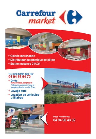 Galerie marchande
Distributeur automatique de billets
Station essence 24h/24
164, route du Plan-de-la-Tour
04 94 56 64 70
Drive
www.courses.carrefour.fr
Faîtes vos courses en ligne et
récupérez-les dans votre Drive.
Lavage auto
Location de véhicules
utilitaires
Place Jean Mermoz
04 94 96 43 32
 