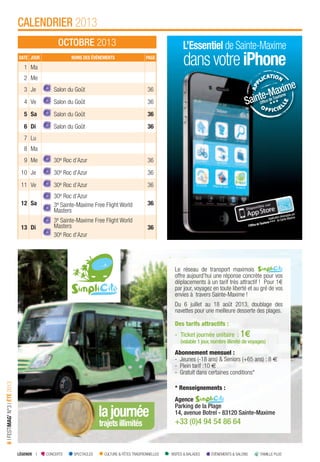 LÉGENDE I CONCERTS SPECTACLES CULTURE & FÊTES TRADITIONNELLES VISITES & BALADES ÉVÉNEMENTS & SALONS FAMILLE PLUS
6IFESTIMAG’N°3IÉTÉ2013
CALENDRIER 2013
OCTOBRE 2013 L’Essentiel de Sainte-Maxime
dansvotreiPhone
Applicationdéveloppéepar
l’OfﬁcedeTourisme
deSainte-Maxime.
DATE JOUR NOMS DES ÉVÉNEMENTS PAGE
1 Ma
2 Me
3 Je Salon du Goût 36
4 Ve Salon du Goût 36
5 Sa Salon du Goût 36
6 Di Salon du Goût 36
7 Lu
8 Ma
9 Me 30e Roc d’Azur 36
10 Je 30e Roc d’Azur 36
11 Ve 30e Roc d’Azur 36
12 Sa
30e Roc d’Azur
3e Sainte-Maxime Free Flight World
Masters
36
13 Di
3e Sainte-Maxime Free Flight World
Masters
30e Roc d’Azur
36
lajournée
trajetsillimités
Le réseau de transport maximois
offre aujourd’hui une réponse concrète pour vos
déplacements à un tarif très attractif ! Pour 1€
par jour, voyagez en toute liberté et au gré de vos
envies à travers Sainte-Maxime !
Du 6 juillet au 18 août 2013, doublage des
navettes pour une meilleure desserte des plages.
Des tarifs attractifs :
- Ticket journée unitaire : 1€
(valable 1 jour,nombre illimité de voyages)
Abonnement mensuel :
- Jeunes (-18 ans) & Seniors (+65 ans) : 8 €
- Plein tarif :10 €
- Gratuit dans certaines conditions*
* Renseignements :
Agence
Parking de la Plage
14, avenue Botrel - 83120 Sainte-Maxime
+33 (0)4 94 54 86 64
 