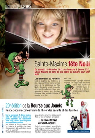 destination loisiRs




                                                                                  Sainte-Maxime fête Noël
                                                                                  Du samedi 15 décembre 2012 au dimanche 6 janvier 2013,
                                                                                  Sainte-Maxime se pare de ses habits de lumière pour fêter
                                                                                  Noël…
                                                                                  La Bibliothèque du Père Noël                Mais chut…
                                                                                  Sous le Chapiteau du Théâtre de la          Cette bibliothèque a quelque chose de
                                                                                  Mer, vous pénétrerez dans l’univers         magique, il ne s’agira pas d’une simple
                                                                                  feutré de la bibliothèque du Père                          visite mais plutôt d’un
                                                                                  Noël… Les petits seront émerveillés                             véritable voyage au
                                                                                  et les grands replongeront dans leurs                          travers de scènes
                                                                                  souvenirs et revivront leurs émotions                     fantastiques et féériques.
                                                                                  d’enfance. Une véritable invitation à                   Entrée libre.
                                                                                  l’évasion et au rêve…




                                         20e édition de la Bourse aux Jouets
     FESTIMAG’ N°2 OCT2012 MAI2013
18 I FestiMag’ n°2 I OCt2012 I MAi2013




                                         Rendez-vous incontournable de l’hiver des enfants et des familles !
                                         Sur la promenade A. Simon-Lorière,       pour dénicher de bonnes affaires avant
                                         cette 20e édition de la bourse aux       Noël ou tout simplement faire plaisir.
                                         jouets organisée par l’association
                                         Team belge, réunira petits et grands          ... l’arrivée festive
                                         pour un moment convivial.
                                         Les enfants se transformeront pour            de Saint-Nicolas...
                                         l’occasion en de véritables marchands    Cette bourse aux jouets sera clôturée
                                         et proposeront à la vente leurs jouets   en fin d’après-midi par l’arrivée festive
                                         neufs ou anciens !                       de Saint-Nicolas accompagné du Père
                                         Vous profiterez de ce moment unique      Fouettard sous une pluie de friandises !          Le Père Fouettard & Saint-Nicolas
 