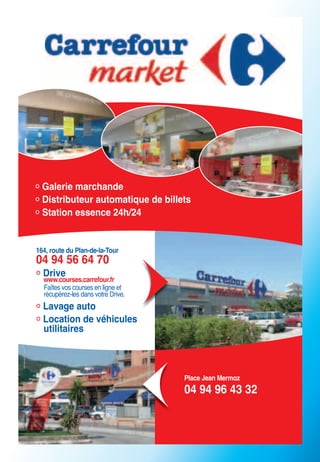 Galerie marchande
  Distributeur automatique de billets
  Station essence 24h/24


164, route du Plan-de-la-Tour
04 94 56 64 70
  Drive
  www.courses.carrefour.fr
  Faîtes vos courses en ligne et
  récupérez-les dans votre Drive.
  Lavage auto
  Location de véhicules
  utilitaires



                                    Place Jean Mermoz
                                    04 94 96 43 32
 