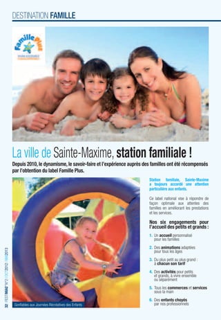 DESTINATION FAMILLE




                                         La ville de Sainte-Maxime, station familiale !
                                         Depuis 2010, le dynamisme, le savoir-faire et l’expérience auprès des familles ont été récompensés
                                         par l’obtention du label Famille Plus.
                                                                                                             Station familiale, Sainte-Maxime
                                                                                                             a toujours accordé une attention
                                                                                                             particulière aux enfants.

                                                                                                             Ce label national vise à répondre de
                                                                                                             façon optimale aux attentes des
                                                                                                             familles en améliorant les prestations
                                                                                                             et les services.

                                                                                                             Nos six engagements pour
                                                                                                             l’accueil des petits et grands :
                                                                                                             1. Un accueil personnalisé
                                                                                                                pour les familles
                                                                                                             2. Des animations adaptées
32 I FESTIMAG’ N°2 I OCT2012 I MAI2013




                                                                                                                pour tous les âges
                                                                                                             3. Du plus petit au plus grand :
                                                                                                                à chacun son tarif
                                                                                                             4. Des activités pour petits
                                                                                                                et grands, à vivre ensemble
                                                                                                                ou séparément
                                                                                                             5. Tous les commerces et services
                                                                                                                sous la main
                                                                                                             6. Des enfants choyés
                                          Gonﬂables aux Journées Récréatives des Enfants                        par nos professionnels
 