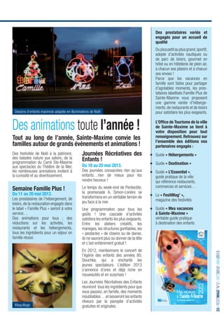 Des prestataires variés et
                                                                                                     engagés pour un accueil de
                                                                                                     qualité
                                                                                                     Du plus petit au plus grand, sportif,
                                                                                                     adepte d’activités nautiques ou
                                                                                                     de parc de loisirs, gourmet en
                                                                                                     hôtel ou en hôtellerie de plein air,
                                                                                                     à chacun ses plaisirs et à chacun
                                                                                                     ses envies !
                                                                                                     Parce que les vacances en
                                                                                                     famille sont faites pour partager
                                                                                                     d’agréables moments, les pres-
                                                                                                     tataires labellisés Famille Plus de
                                                                                                     Sainte-Maxime vous proposent
                                                                                                     une gamme variée d’héberge-
                                                                                                     ments, de restaurants et de loisirs
  Dessins d’enfants maximois adaptés en illuminations de Noël                                        pour satisfaire les plus exigeants.


Des animations toute l’année !                                                                       L’Ofﬁce de Tourisme de la ville
                                                                                                     de Sainte-Maxime se tient à
                                                                                                     votre disposition pour tout
Tout au long de l’année, Sainte-Maxime convie les                                                    renseignement. Retrouvez sur
                                                                                                     l’ensemble des éditions nos
familles autour de grands événements et animations !                                                 partenaires engagés :
Des festivités de Noël à la patinoire,                   Journées Récréatives des                    Guide « Hébergements »
des balades nature aux salons, de la                     Enfants !
programmation du Carré Ste-Maxime                                                                    Guide « Destination »
aux spectacles du Théâtre de la Mer,                     Du 18 au 20 mai 2013.
les nombreuses animations invitent à                     Des journées consacrées rien qu’aux         Guide « L’Essentiel »,
la curiosité et au divertissement.                       enfants…rien de mieux pour les              guide pratique de la ville
                                                         rendre heureux !                            qui référence restaurants,
                                                                                                     commerces et services…
Semaine Famille Plus !                                   Le temps du week-end de Pentecôte,
Du 11 au 20 mai 2013.                                    la promenade A. Simon-Lorière se
                                                         transformera en un véritable terrain de     Le « FestiMag’ »,
Les prestataires de l’hébergement, de                                                                magazine des festivités
loisirs, de la restauration engagés dans                 jeu face à la mer.
le label « Famille Plus » seront à votre                 Une programmation pour tous les             Guide « Mes vacances
service…                                                 goûts ! Une cascade d’activités             à Sainte-Maxime »
Des animations pour tous ; des                           satisfera les enfants les plus exigeants.   véritable guide pratique
réductions sur les activités, les                        Entre les ateliers créatifs, les            à destination des enfants
restaurants et les hébergements,                         manèges, les structures gonﬂables, les
tous les ingrédients pour un séjour en                   « pestacles » de clowns ou de danse,
famille réussi.                                          ils ne sauront plus où donner de la tête                                           Office de Tourisme


                                                         et c’est entièrement gratuit !
                                                         En 2012, mentionnons le concert de
                                                                                                                                                                 33 I FESTIMAG’ N°2 I OCT2012 I MAI2013




                                                         l’égérie des enfants des années 80,
                                                         Douchka, qui a enchanté les
                                                         jeunes spectateurs. L’édition 2013
                                                         s’annonce d’ores et déjà riche en
                                                         nouveautés et en surprises !
                                                         Les Journées Récréatives des Enfants
                                                                                                                                            2012




                                                         réuniront tous les ingrédients pour que
                                                         vous passiez, en famille, des moments                      Mes vacances
                                                         inoubliables… et laisseront les enfants                    à Sainte-Maxime
                                                         rêveurs par la panoplie d’activités                        www.sainte-maxime.com

  Maquillage                                             gratuites et originales.

INFORMATIONS & RÉSERVATIONS I OFFICE DE TOURISME, LE CARRÉ & SERVICE CULTUREL I p. 4
 