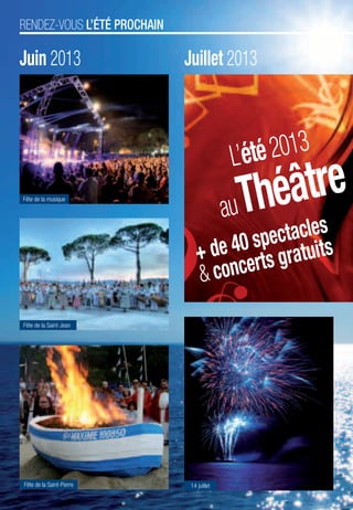 RENDEZ-VOUS L’ÉTÉ PROCHAIN

                                         Juin 2013                                                                  Juillet 2013



                                                                                                                                        L’été 2013
                                          Fête de la musique

                                                                                                                                        au Théâtre
                                                                                                                                specta uits    cles
                                                                                                                        + de 40 rts grat
                                                                                                                        & conce
                                          Fête de la Saint-Jean
34 I FESTIMAG’ N°2 I OCT2012 I MAI2013




                                           Fête de la Saint-Pierre                                                   14 juillet

                                         LÉGENDE I     CONCERTS      SPECTACLES   CULTURE & FÊTES TRADITIONNELLES   VISITES & BALADES    ÉVÉNEMENTS & SALONS   FAMILLE PLUS
 