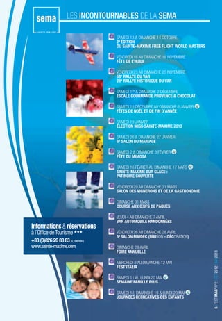 LES INCONTOURNABLES DE LA SEMA

                                    SAMEDI 13 & DIMANCHE 14 OCTOBRE
                                    2e ÉDITION
                                    DU SAINTE-MAXIME FREE FLIGHT WORLD MASTERS

                                    VENDREDI 16 AU DIMANCHE 18 NOVEMBRE
                                    FÊTE DE L’HUILE

                                    VENDREDI 23 AU DIMANCHE 25 NOVEMBRE
                                    58e RALLYE DU VAR
                                    28e RALLYE HISTORIQUE DU VAR

                                    SAMEDI 1ER & DIMANCHE 2 DÉCEMBRE
                                    ESCALE GOURMANDE PROVENCE & CHOCOLAT

                                    SAMEDI 15 DÉCEMBRE AU DIMANCHE 6 JANVIER
                                    FÊTES DE NOËL ET DE FIN D’ANNÉE

                                    SAMEDI 19 JANVIER
                                    ÉLECTION MISS SAINTE-MAXIME 2013

                                    SAMEDI 26 & DIMANCHE 27 JANVIER
                                    6e SALON DU MARIAGE

                                    SAMEDI 2 & DIMANCHE 3 FÉVRIER
                                    FÊTE DU MIMOSA

                                    SAMEDI 16 FÉVRIER AU DIMANCHE 17 MARS
                                    SAINTE-MAXIME SUR GLACE :
                                    PATINOIRE COUVERTE

                                    VENDREDI 29 AU DIMANCHE 31 MARS
                                    SALON DES VIGNERONS ET DE LA GASTRONOMIE

                                    DIMANCHE 31 MARS
                                    COURSE AUX ŒUFS DE PÂQUES

                                    JEUDI 4 AU DIMANCHE 7 AVRIL
                                    VAR AUTOMOBILE RANDONNÉES
Informations & réservations
à l’Office de Tourisme              VENDREDI 26 AU DIMANCHE 28 AVRIL
                                    5e SALON MAIDEC (MAISON - DÉCORATION)
+33 (0)826 20 83 83 (0,15 €/min.)
www.sainte-maxime.com               DIMANCHE 28 AVRIL
                                    FOIRE ANNUELLE
                                                                                 5 I FESTIMAG’ N°2 I OCT2012 I MAI2013




                                    MERCREDI 8 AU DIMANCHE 12 MAI
                                    FEST’ITALIA

                                    SAMEDI 11 AU LUNDI 20 MAI
                                    SEMAINE FAMILLE PLUS

                                    SAMEDI 18, DIMANCHE 19 & LUNDI 20 MAI
                                    JOURNÉES RÉCRÉATIVES DES ENFANTS
 