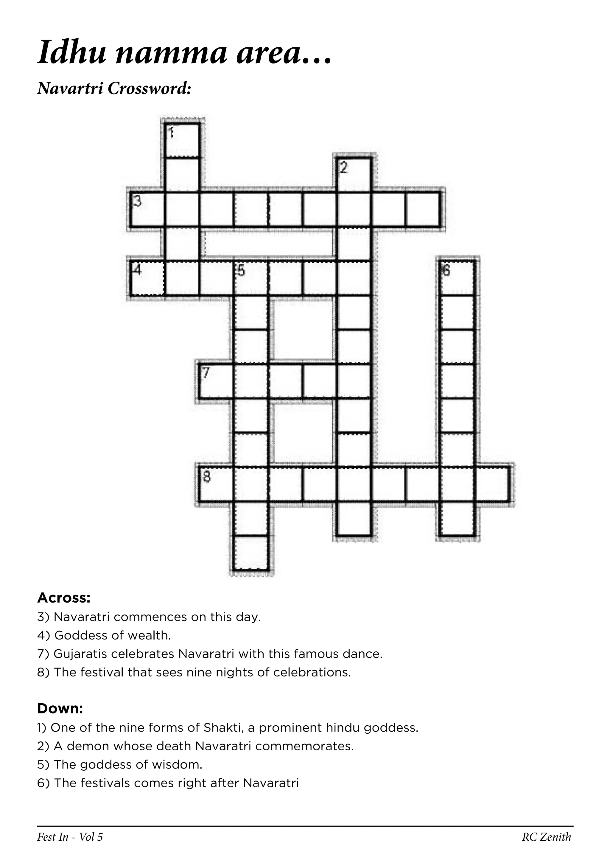 Idhu namma area…
Navartri Crossword:




Across:
3) Navaratri commences on this day.
4) Goddess of wealth.
7) Gujaratis celebrates Navaratri with this famous dance.
8) The festival that sees nine nights of celebrations.


Down:
1) One of the nine forms of Shakti, a prominent hindu goddess.
2) A demon whose death Navaratri commemorates.
5) The goddess of wisdom.
6) The festivals comes right after Navaratri



Fest In - Vol 5                                                  RC Zenith
 