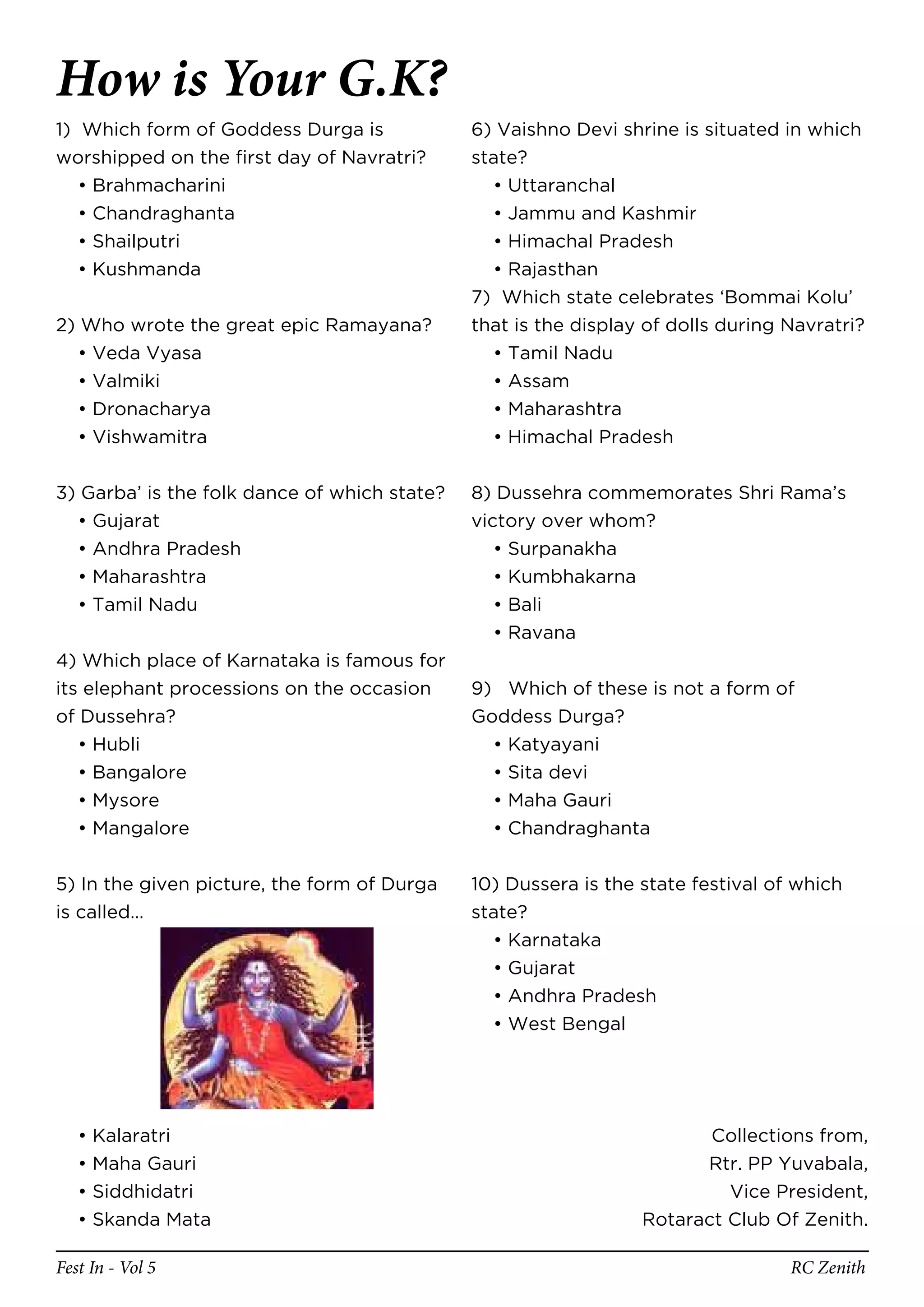 How is Your G.K?
1) Which form of Goddess Durga is             6) Vaishno Devi shrine is situated in which
worshipped on the first day of Navratri?      state?
   • Brahmacharini                              • Uttaranchal
   • Chandraghanta                              • Jammu and Kashmir
   • Shailputri                                 • Himachal Pradesh
   • Kushmanda                                  • Rajasthan
                                              7) Which state celebrates ‘Bommai Kolu’
2) Who wrote the great epic Ramayana?         that is the display of dolls during Navratri?
  • Veda Vyasa                                  • Tamil Nadu
  • Valmiki                                     • Assam
  • Dronacharya                                 • Maharashtra
  • Vishwamitra                                 • Himachal Pradesh


3) Garba’ is the folk dance of which state?   8) Dussehra commemorates Shri Rama’s
  • Gujarat                                   victory over whom?
  • Andhra Pradesh                               • Surpanakha
  • Maharashtra                                  • Kumbhakarna
  • Tamil Nadu                                   • Bali
                                                 • Ravana
4) Which place of Karnataka is famous for
its elephant processions on the occasion      9) Which of these is not a form of
of Dussehra?                                  Goddess Durga?
   • Hubli                                      • Katyayani
   • Bangalore                                  • Sita devi
   • Mysore                                     • Maha Gauri
   • Mangalore                                  • Chandraghanta


5) In the given picture, the form of Durga    10) Dussera is the state festival of which
is called…                                    state?
                                                • Karnataka
                                                • Gujarat
                                                • Andhra Pradesh
                                                • West Bengal




   •   Kalaratri                                                        Collections from,
   •   Maha Gauri                                                      Rtr. PP Yuvabala,
   •   Siddhidatri                                                        Vice President,
   •   Skanda Mata                                               Rotaract Club Of Zenith.

Fest In - Vol 5                                                                   RC Zenith
 