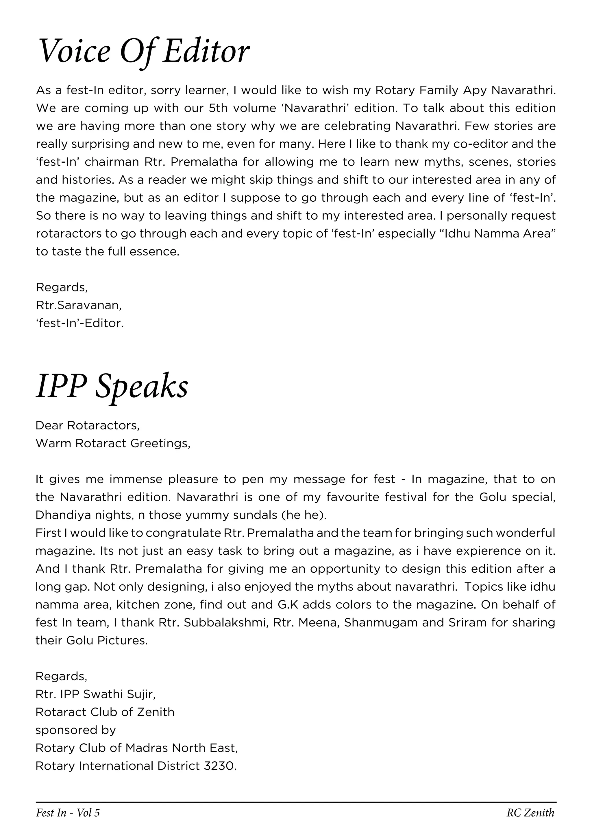 Voice Of Editor
As a fest-In editor, sorry learner, I would like to wish my Rotary Family Apy Navarathri.
We are coming up with our 5th volume ‘Navarathri’ edition. To talk about this edition
we are having more than one story why we are celebrating Navarathri. Few stories are
really surprising and new to me, even for many. Here I like to thank my co-editor and the
‘fest-In’ chairman Rtr. Premalatha for allowing me to learn new myths, scenes, stories
and histories. As a reader we might skip things and shift to our interested area in any of
the magazine, but as an editor I suppose to go through each and every line of ‘fest-In’.
So there is no way to leaving things and shift to my interested area. I personally request
rotaractors to go through each and every topic of ‘fest-In’ especially “Idhu Namma Area”
to taste the full essence.


Regards,
Rtr.Saravanan,
‘fest-In’-Editor.




IPP Speaks
Dear Rotaractors,
Warm Rotaract Greetings,


It gives me immense pleasure to pen my message for fest - In magazine, that to on
the Navarathri edition. Navarathri is one of my favourite festival for the Golu special,
Dhandiya nights, n those yummy sundals (he he).
First I would like to congratulate Rtr. Premalatha and the team for bringing such wonderful
magazine. Its not just an easy task to bring out a magazine, as i have expierence on it.
And I thank Rtr. Premalatha for giving me an opportunity to design this edition after a
long gap. Not only designing, i also enjoyed the myths about navarathri. Topics like idhu
namma area, kitchen zone, find out and G.K adds colors to the magazine. On behalf of
fest In team, I thank Rtr. Subbalakshmi, Rtr. Meena, Shanmugam and Sriram for sharing
their Golu Pictures.


Regards,
Rtr. IPP Swathi Sujir,
Rotaract Club of Zenith
sponsored by
Rotary Club of Madras North East,
Rotary International District 3230.


Fest In - Vol 5                                                                   RC Zenith
 