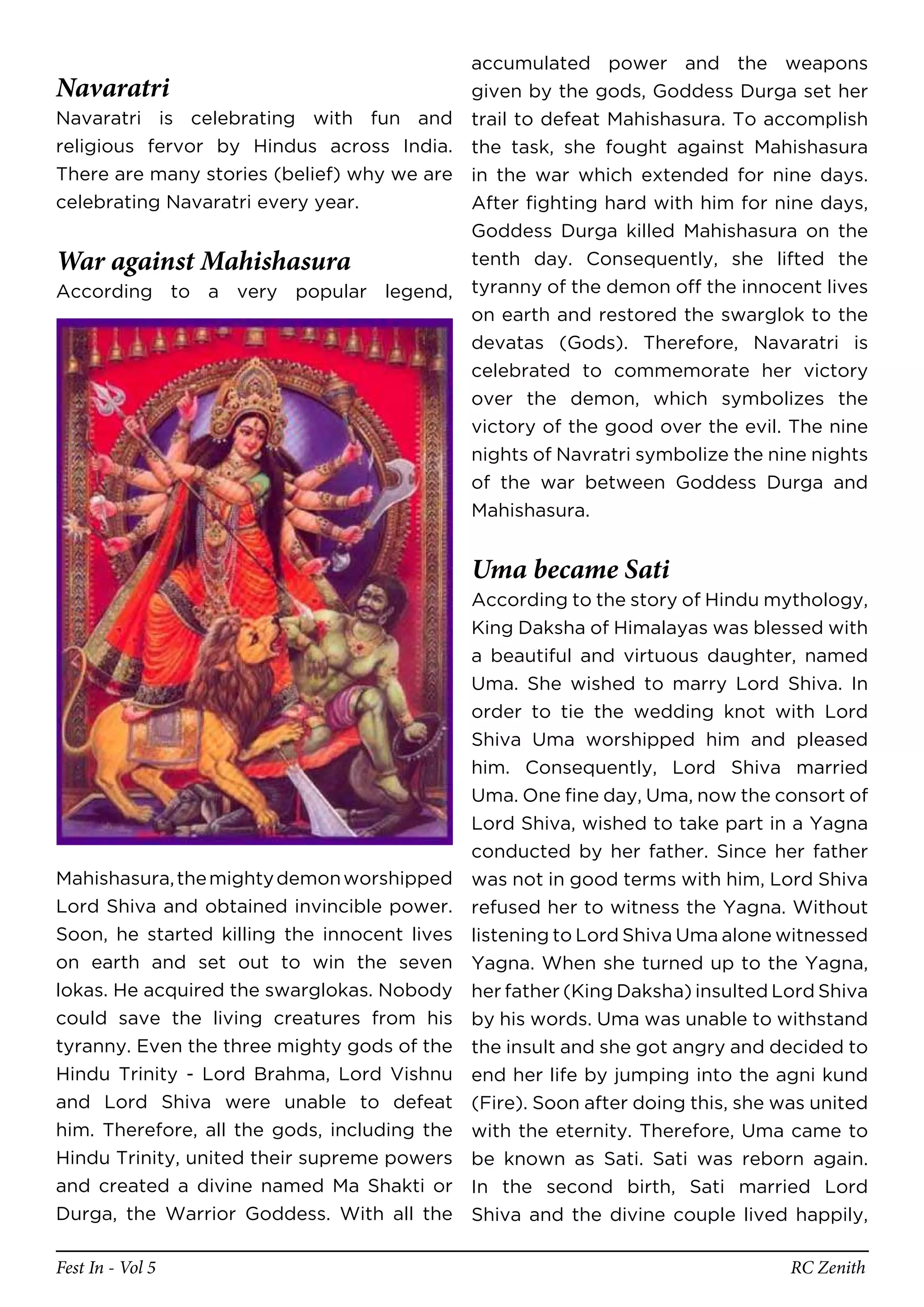 accumulated power and the weapons
Navaratri                                  given by the gods, Goddess Durga set her
Navaratri is celebrating with fun and trail to defeat Mahishasura. To accomplish
religious fervor by Hindus across India. the task, she fought against Mahishasura
There are many stories (belief) why we are in the war which extended for nine days.
celebrating Navaratri every year.          After fighting hard with him for nine days,
                                           Goddess Durga killed Mahishasura on the
War against Mahishasura                    tenth day. Consequently, she lifted the
According to a very popular legend, tyranny of the demon off the innocent lives
                                           on earth and restored the swarglok to the
                                           devatas (Gods). Therefore, Navaratri is
                                           celebrated to commemorate her victory
                                           over the demon, which symbolizes the
                                           victory of the good over the evil. The nine
                                           nights of Navratri symbolize the nine nights
                                           of the war between Goddess Durga and
                                           Mahishasura.


                                              Uma became Sati
                                              According to the story of Hindu mythology,
                                              King Daksha of Himalayas was blessed with
                                              a beautiful and virtuous daughter, named
                                              Uma. She wished to marry Lord Shiva. In
                                              order to tie the wedding knot with Lord
                                              Shiva Uma worshipped him and pleased
                                              him. Consequently, Lord Shiva married
                                              Uma. One fine day, Uma, now the consort of
                                              Lord Shiva, wished to take part in a Yagna
                                              conducted by her father. Since her father
Mahishasura, the mighty demon worshipped      was not in good terms with him, Lord Shiva
Lord Shiva and obtained invincible power.     refused her to witness the Yagna. Without
Soon, he started killing the innocent lives   listening to Lord Shiva Uma alone witnessed
on earth and set out to win the seven         Yagna. When she turned up to the Yagna,
lokas. He acquired the swarglokas. Nobody     her father (King Daksha) insulted Lord Shiva
could save the living creatures from his      by his words. Uma was unable to withstand
tyranny. Even the three mighty gods of the    the insult and she got angry and decided to
Hindu Trinity - Lord Brahma, Lord Vishnu      end her life by jumping into the agni kund
and Lord Shiva were unable to defeat          (Fire). Soon after doing this, she was united
him. Therefore, all the gods, including the   with the eternity. Therefore, Uma came to
Hindu Trinity, united their supreme powers    be known as Sati. Sati was reborn again.
and created a divine named Ma Shakti or       In the second birth, Sati married Lord
Durga, the Warrior Goddess. With all the      Shiva and the divine couple lived happily,

Fest In - Vol 5                                                                   RC Zenith
 