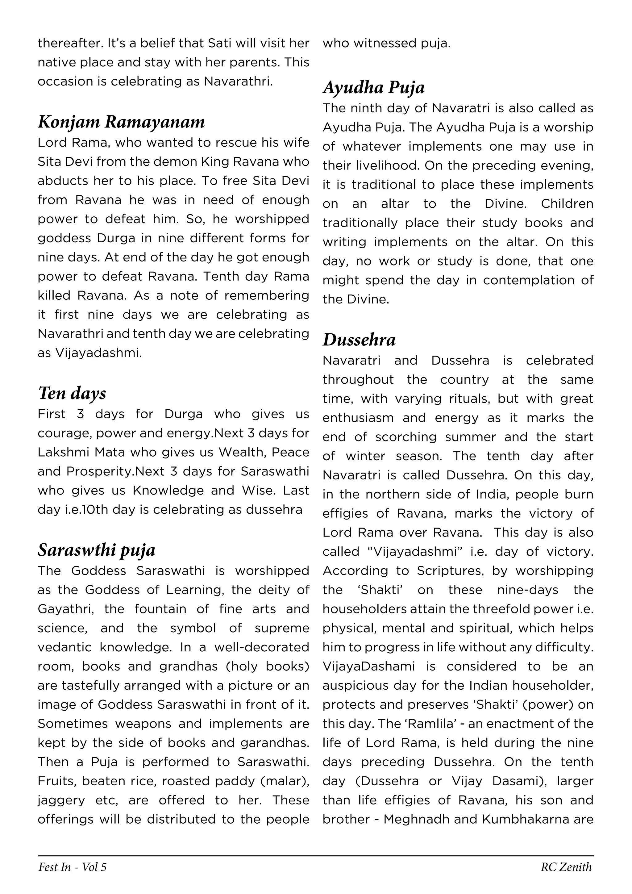thereafter. It’s a belief that Sati will visit her who witnessed puja.
native place and stay with her parents. This
occasion is celebrating as Navarathri.
                                                Ayudha Puja
                                                The ninth day of Navaratri is also called as
Konjam Ramayanam                                Ayudha Puja. The Ayudha Puja is a worship
Lord Rama, who wanted to rescue his wife        of whatever implements one may use in
Sita Devi from the demon King Ravana who        their livelihood. On the preceding evening,
abducts her to his place. To free Sita Devi     it is traditional to place these implements
from Ravana he was in need of enough            on an altar to the Divine. Children
power to defeat him. So, he worshipped          traditionally place their study books and
goddess Durga in nine different forms for       writing implements on the altar. On this
nine days. At end of the day he got enough      day, no work or study is done, that one
power to defeat Ravana. Tenth day Rama          might spend the day in contemplation of
killed Ravana. As a note of remembering         the Divine.
it first nine days we are celebrating as
Navarathri and tenth day we are celebrating
                                                Dussehra
as Vijayadashmi.
                                            Navaratri and Dussehra is celebrated
                                            throughout the country at the same
Ten days                                    time, with varying rituals, but with great
First 3 days for Durga who gives us enthusiasm and energy as it marks the
courage, power and energy.Next 3 days for end of scorching summer and the start
Lakshmi Mata who gives us Wealth, Peace of winter season. The tenth day after
and Prosperity.Next 3 days for Saraswathi Navaratri is called Dussehra. On this day,
who gives us Knowledge and Wise. Last in the northern side of India, people burn
day i.e.10th day is celebrating as dussehra effigies of Ravana, marks the victory of
                                            Lord Rama over Ravana. This day is also
Saraswthi puja                                  called “Vijayadashmi” i.e. day of victory.
The Goddess Saraswathi is worshipped            According to Scriptures, by worshipping
as the Goddess of Learning, the deity of        the ‘Shakti’ on these nine-days the
Gayathri, the fountain of fine arts and         householders attain the threefold power i.e.
science, and the symbol of supreme              physical, mental and spiritual, which helps
vedantic knowledge. In a well-decorated         him to progress in life without any difficulty.
room, books and grandhas (holy books)           VijayaDashami is considered to be an
are tastefully arranged with a picture or an    auspicious day for the Indian householder,
image of Goddess Saraswathi in front of it.     protects and preserves ‘Shakti’ (power) on
Sometimes weapons and implements are            this day. The ‘Ramlila’ - an enactment of the
kept by the side of books and garandhas.        life of Lord Rama, is held during the nine
Then a Puja is performed to Saraswathi.         days preceding Dussehra. On the tenth
Fruits, beaten rice, roasted paddy (malar),     day (Dussehra or Vijay Dasami), larger
jaggery etc, are offered to her. These          than life effigies of Ravana, his son and
offerings will be distributed to the people     brother - Meghnadh and Kumbhakarna are


Fest In - Vol 5                                                                      RC Zenith
 