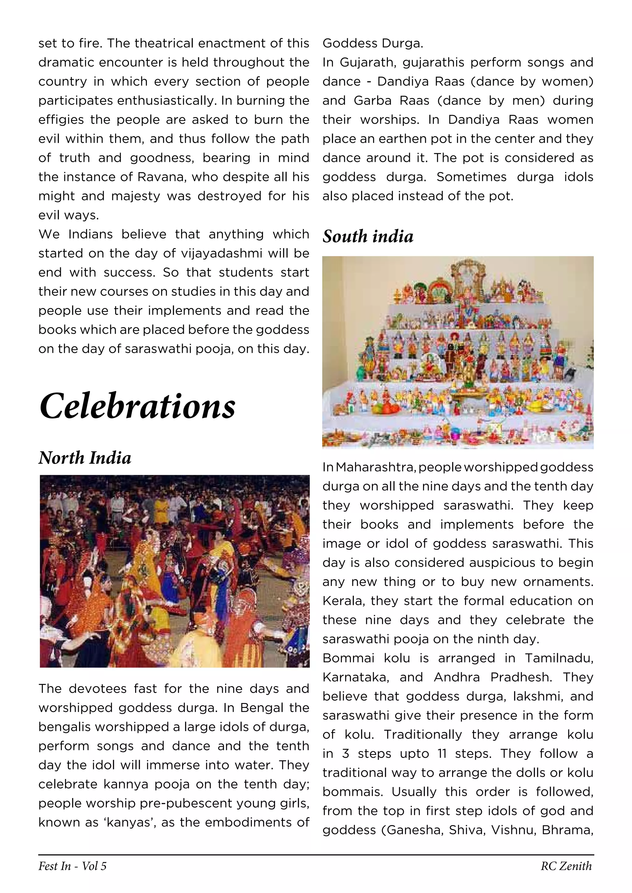 set to fire. The theatrical enactment of this   Goddess Durga.
dramatic encounter is held throughout the       In Gujarath, gujarathis perform songs and
country in which every section of people        dance - Dandiya Raas (dance by women)
participates enthusiastically. In burning the   and Garba Raas (dance by men) during
effigies the people are asked to burn the       their worships. In Dandiya Raas women
evil within them, and thus follow the path      place an earthen pot in the center and they
of truth and goodness, bearing in mind          dance around it. The pot is considered as
the instance of Ravana, who despite all his     goddess durga. Sometimes durga idols
might and majesty was destroyed for his         also placed instead of the pot.
evil ways.
We Indians believe that anything which          South india
started on the day of vijayadashmi will be
end with success. So that students start
their new courses on studies in this day and
people use their implements and read the
books which are placed before the goddess
on the day of saraswathi pooja, on this day.




Celebrations
North India                                 In Maharashtra, people worshipped goddess
                                            durga on all the nine days and the tenth day
                                            they worshipped saraswathi. They keep
                                            their books and implements before the
                                            image or idol of goddess saraswathi. This
                                            day is also considered auspicious to begin
                                            any new thing or to buy new ornaments.
                                            Kerala, they start the formal education on
                                            these nine days and they celebrate the
                                            saraswathi pooja on the ninth day.
                                            Bommai kolu is arranged in Tamilnadu,
                                            Karnataka, and Andhra Pradhesh. They
The devotees fast for the nine days and
                                            believe that goddess durga, lakshmi, and
worshipped goddess durga. In Bengal the
                                            saraswathi give their presence in the form
bengalis worshipped a large idols of durga,
                                            of kolu. Traditionally they arrange kolu
perform songs and dance and the tenth
                                            in 3 steps upto 11 steps. They follow a
day the idol will immerse into water. They
                                            traditional way to arrange the dolls or kolu
celebrate kannya pooja on the tenth day;
                                            bommais. Usually this order is followed,
people worship pre-pubescent young girls,
                                            from the top in first step idols of god and
known as ‘kanyas’, as the embodiments of
                                            goddess (Ganesha, Shiva, Vishnu, Bhrama,

Fest In - Vol 5                                                                   RC Zenith
 