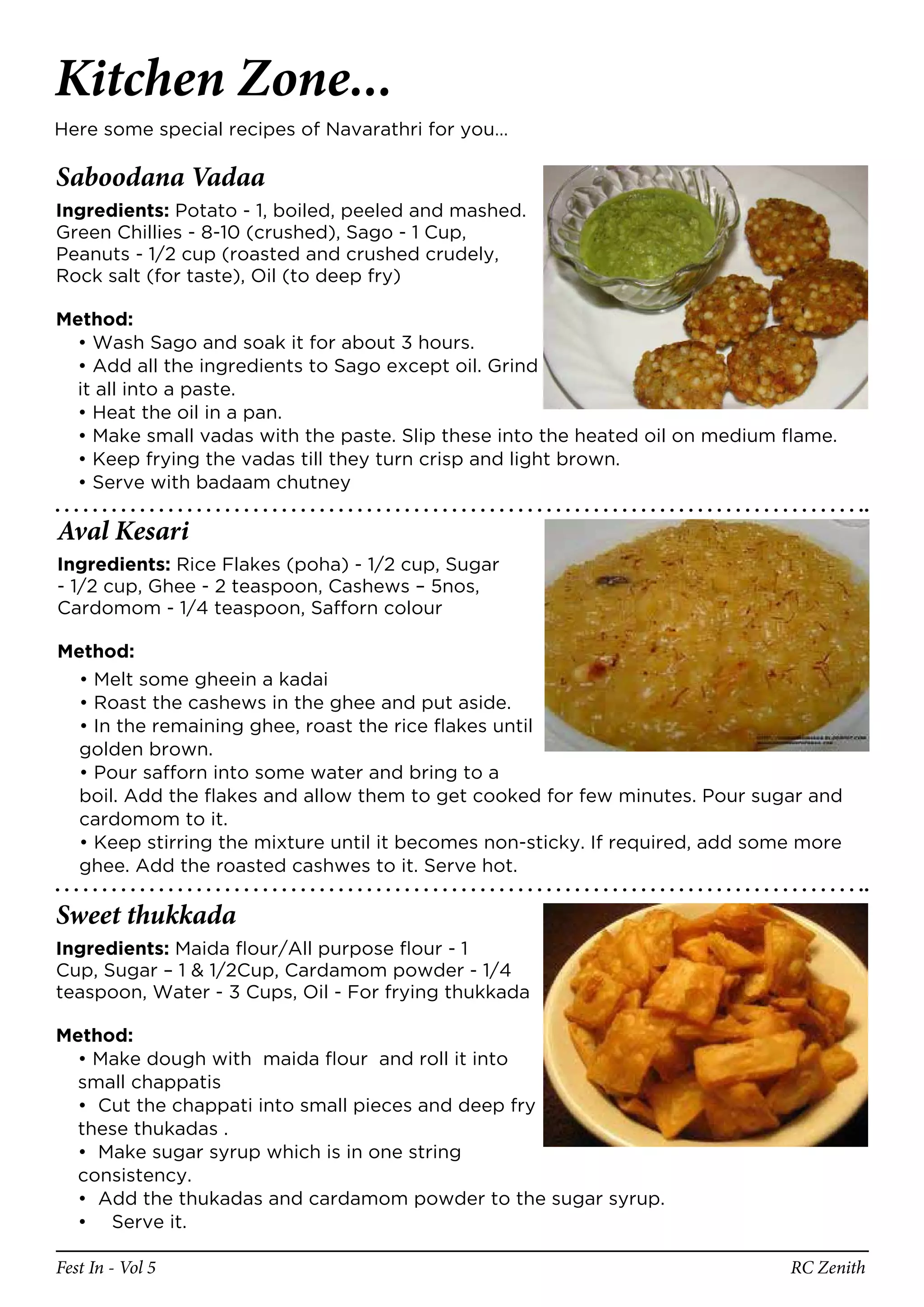 Kitchen Zone...
Here some special recipes of Navarathri for you…

Saboodana Vadaa
Ingredients: Potato - 1, boiled, peeled and mashed.
Green Chillies - 8-10 (crushed), Sago - 1 Cup,
Peanuts - 1/2 cup (roasted and crushed crudely,
Rock salt (for taste), Oil (to deep fry)

Method:
  • Wash Sago and soak it for about 3 hours.
  • Add all the ingredients to Sago except oil. Grind
  it all into a paste.
  • Heat the oil in a pan.
  • Make small vadas with the paste. Slip these into the heated oil on medium flame.
  • Keep frying the vadas till they turn crisp and light brown.
  • Serve with badaam chutney

Aval Kesari
Ingredients: Rice Flakes (poha) - 1/2 cup, Sugar
- 1/2 cup, Ghee - 2 teaspoon, Cashews – 5nos,
Cardomom - 1/4 teaspoon, Safforn colour

Method:
  • Melt some gheein a kadai
  • Roast the cashews in the ghee and put aside.
  • In the remaining ghee, roast the rice flakes until
  golden brown.
  • Pour safforn into some water and bring to a
  boil. Add the flakes and allow them to get cooked for few minutes. Pour sugar and
  cardomom to it.
  • Keep stirring the mixture until it becomes non-sticky. If required, add some more
  ghee. Add the roasted cashwes to it. Serve hot.

Sweet thukkada
Ingredients: Maida flour/All purpose flour - 1
Cup, Sugar – 1 & 1/2Cup, Cardamom powder - 1/4
teaspoon, Water - 3 Cups, Oil - For frying thukkada

Method:
  • Make dough with maida flour and roll it into
  small chappatis
  • Cut the chappati into small pieces and deep fry
  these thukadas .
  • Make sugar syrup which is in one string
  consistency.
  • Add the thukadas and cardamom powder to the sugar syrup.
  • Serve it.

Fest In - Vol 5                                                                RC Zenith
 