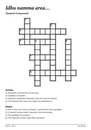 Idhu namma area…
Navartri Crossword:




Across:
3) Navaratri commences on this day.
4) Goddess of wealth.
7) Gujaratis celebrates Navaratri with this famous dance.
8) The festival that sees nine nights of celebrations.


Down:
1) One of the nine forms of Shakti, a prominent hindu goddess.
2) A demon whose death Navaratri commemorates.
5) The goddess of wisdom.
6) The festivals comes right after Navaratri



Fest In - Vol 5                                                  RC Zenith
 