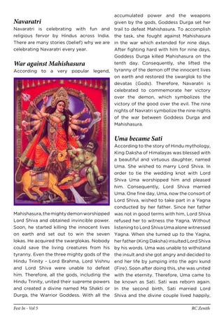accumulated power and the weapons
Navaratri                                  given by the gods, Goddess Durga set her
Navaratri is celebrating with fun and trail to defeat Mahishasura. To accomplish
religious fervor by Hindus across India. the task, she fought against Mahishasura
There are many stories (belief) why we are in the war which extended for nine days.
celebrating Navaratri every year.          After fighting hard with him for nine days,
                                           Goddess Durga killed Mahishasura on the
War against Mahishasura                    tenth day. Consequently, she lifted the
According to a very popular legend, tyranny of the demon off the innocent lives
                                           on earth and restored the swarglok to the
                                           devatas (Gods). Therefore, Navaratri is
                                           celebrated to commemorate her victory
                                           over the demon, which symbolizes the
                                           victory of the good over the evil. The nine
                                           nights of Navratri symbolize the nine nights
                                           of the war between Goddess Durga and
                                           Mahishasura.


                                              Uma became Sati
                                              According to the story of Hindu mythology,
                                              King Daksha of Himalayas was blessed with
                                              a beautiful and virtuous daughter, named
                                              Uma. She wished to marry Lord Shiva. In
                                              order to tie the wedding knot with Lord
                                              Shiva Uma worshipped him and pleased
                                              him. Consequently, Lord Shiva married
                                              Uma. One fine day, Uma, now the consort of
                                              Lord Shiva, wished to take part in a Yagna
                                              conducted by her father. Since her father
Mahishasura, the mighty demon worshipped      was not in good terms with him, Lord Shiva
Lord Shiva and obtained invincible power.     refused her to witness the Yagna. Without
Soon, he started killing the innocent lives   listening to Lord Shiva Uma alone witnessed
on earth and set out to win the seven         Yagna. When she turned up to the Yagna,
lokas. He acquired the swarglokas. Nobody     her father (King Daksha) insulted Lord Shiva
could save the living creatures from his      by his words. Uma was unable to withstand
tyranny. Even the three mighty gods of the    the insult and she got angry and decided to
Hindu Trinity - Lord Brahma, Lord Vishnu      end her life by jumping into the agni kund
and Lord Shiva were unable to defeat          (Fire). Soon after doing this, she was united
him. Therefore, all the gods, including the   with the eternity. Therefore, Uma came to
Hindu Trinity, united their supreme powers    be known as Sati. Sati was reborn again.
and created a divine named Ma Shakti or       In the second birth, Sati married Lord
Durga, the Warrior Goddess. With all the      Shiva and the divine couple lived happily,

Fest In - Vol 5                                                                   RC Zenith
 
