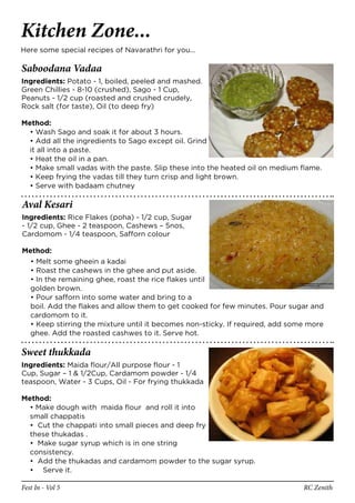 Kitchen Zone...
Here some special recipes of Navarathri for you…

Saboodana Vadaa
Ingredients: Potato - 1, boiled, peeled and mashed.
Green Chillies - 8-10 (crushed), Sago - 1 Cup,
Peanuts - 1/2 cup (roasted and crushed crudely,
Rock salt (for taste), Oil (to deep fry)

Method:
  • Wash Sago and soak it for about 3 hours.
  • Add all the ingredients to Sago except oil. Grind
  it all into a paste.
  • Heat the oil in a pan.
  • Make small vadas with the paste. Slip these into the heated oil on medium flame.
  • Keep frying the vadas till they turn crisp and light brown.
  • Serve with badaam chutney

Aval Kesari
Ingredients: Rice Flakes (poha) - 1/2 cup, Sugar
- 1/2 cup, Ghee - 2 teaspoon, Cashews – 5nos,
Cardomom - 1/4 teaspoon, Safforn colour

Method:
  • Melt some gheein a kadai
  • Roast the cashews in the ghee and put aside.
  • In the remaining ghee, roast the rice flakes until
  golden brown.
  • Pour safforn into some water and bring to a
  boil. Add the flakes and allow them to get cooked for few minutes. Pour sugar and
  cardomom to it.
  • Keep stirring the mixture until it becomes non-sticky. If required, add some more
  ghee. Add the roasted cashwes to it. Serve hot.

Sweet thukkada
Ingredients: Maida flour/All purpose flour - 1
Cup, Sugar – 1 & 1/2Cup, Cardamom powder - 1/4
teaspoon, Water - 3 Cups, Oil - For frying thukkada

Method:
  • Make dough with maida flour and roll it into
  small chappatis
  • Cut the chappati into small pieces and deep fry
  these thukadas .
  • Make sugar syrup which is in one string
  consistency.
  • Add the thukadas and cardamom powder to the sugar syrup.
  • Serve it.

Fest In - Vol 5                                                                RC Zenith
 