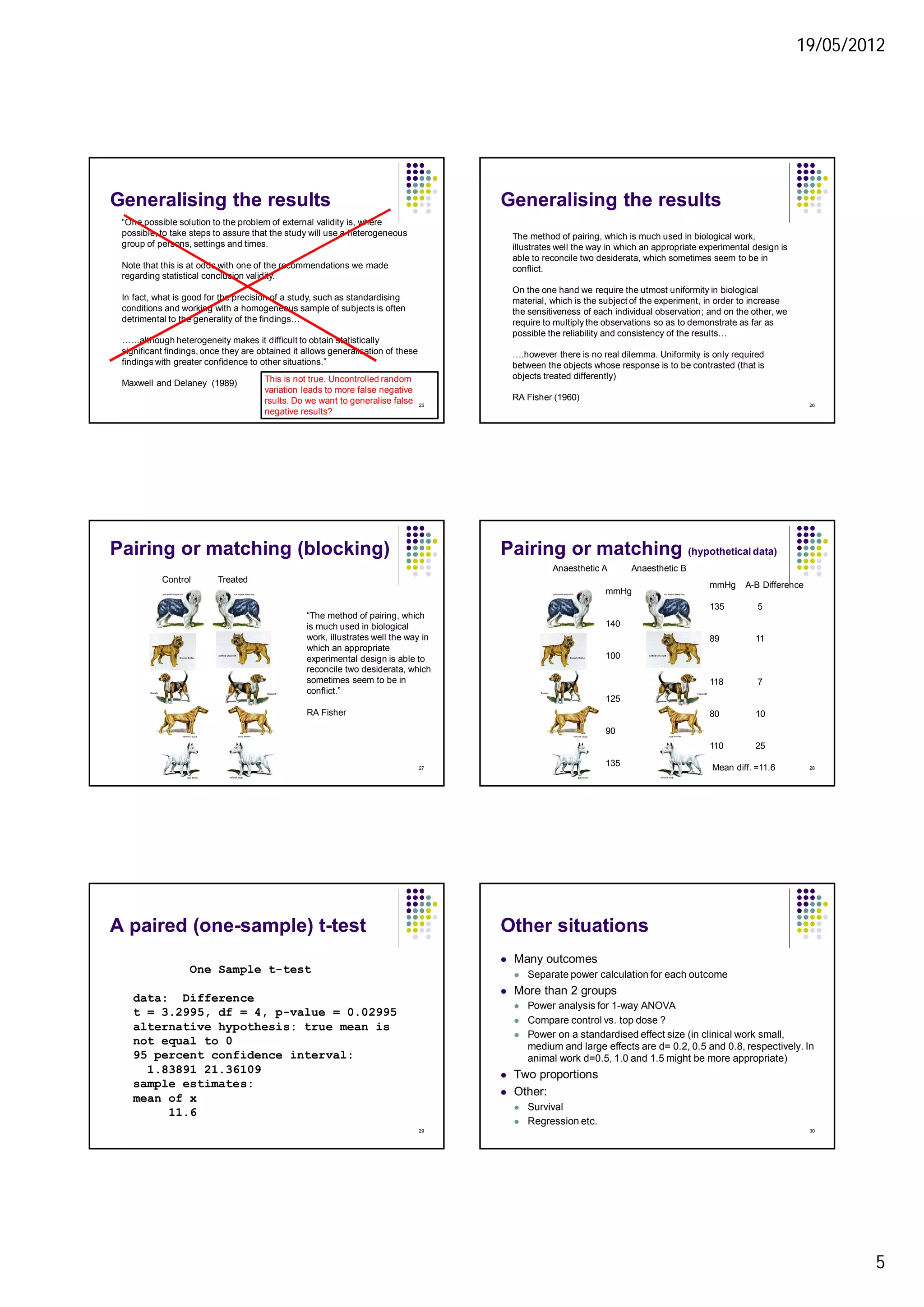 19/05/2012
5
Generalising the results
“One possible solution to the problem of external validity is, where
possible, to take steps to assure that the study will use a heterogeneous
group of persons, settings and times.
Note that this is at odds with one of the recommendations we made
regarding statistical conclusion validity.
In fact, what is good for the precision of a study, such as standardising
conditions and working with a homogeneous sample of subjects is often
detrimental to the generality of the findings…
……although heterogeneity makes it difficult to obtain statistically
significant findings, once they are obtained it allows generalisation of these
findings with greater confidence to other situations.”
Maxwell and Delaney (1989) This is not true. Uncontrolled random
variation leads to more false negative
rsults. Do we want to generalise false
negative results?
25
Generalising the results
The method of pairing, which is much used in biological work,
illustrates well the way in which an appropriate experimental design is
able to reconcile two desiderata, which sometimes seem to be in
conflict.
On the one hand we require the utmost uniformity in biological
material, which is the subject of the experiment, in order to increase
the sensitiveness of each individual observation; and on the other, we
require to multiply the observations so as to demonstrate as far as
possible the reliability and consistency of the results…
….however there is no real dilemma. Uniformity is only required
between the objects whose response is to be contrasted (that is
objects treated differently)
RA Fisher (1960)
26
Pairing or matching (blocking)
Control Treated
“The method of pairing, which
is much used in biological
work, illustrates well the way in
which an appropriate
experimental design is able to
reconcile two desiderata, which
sometimes seem to be in
conflict.”
RA Fisher
27
Pairing or matching (hypothetical data)
Anaesthetic A Anaesthetic B
mmHg
140
100
125
90
135
mmHg A-B Difference
135 5
89 11
118 7
80 10
110 25
Mean diff. =11.6 28
A paired (one-sample) t-test
One Sample t-test
data: Difference
t = 3.2995, df = 4, p-value = 0.02995
alternative hypothesis: true mean is
not equal to 0
95 percent confidence interval:
1.83891 21.36109
sample estimates:
mean of x
11.6
29
Other situations
 Many outcomes
 Separate power calculation for each outcome
 More than 2 groups
 Power analysis for 1-way ANOVA
 Compare control vs. top dose ?
 Power on a standardised effect size (in clinical work small,
medium and large effects are d= 0.2, 0.5 and 0.8, respectively. In
animal work d=0.5, 1.0 and 1.5 might be more appropriate)
 Two proportions
 Other:
 Survival
 Regression etc.
30
 