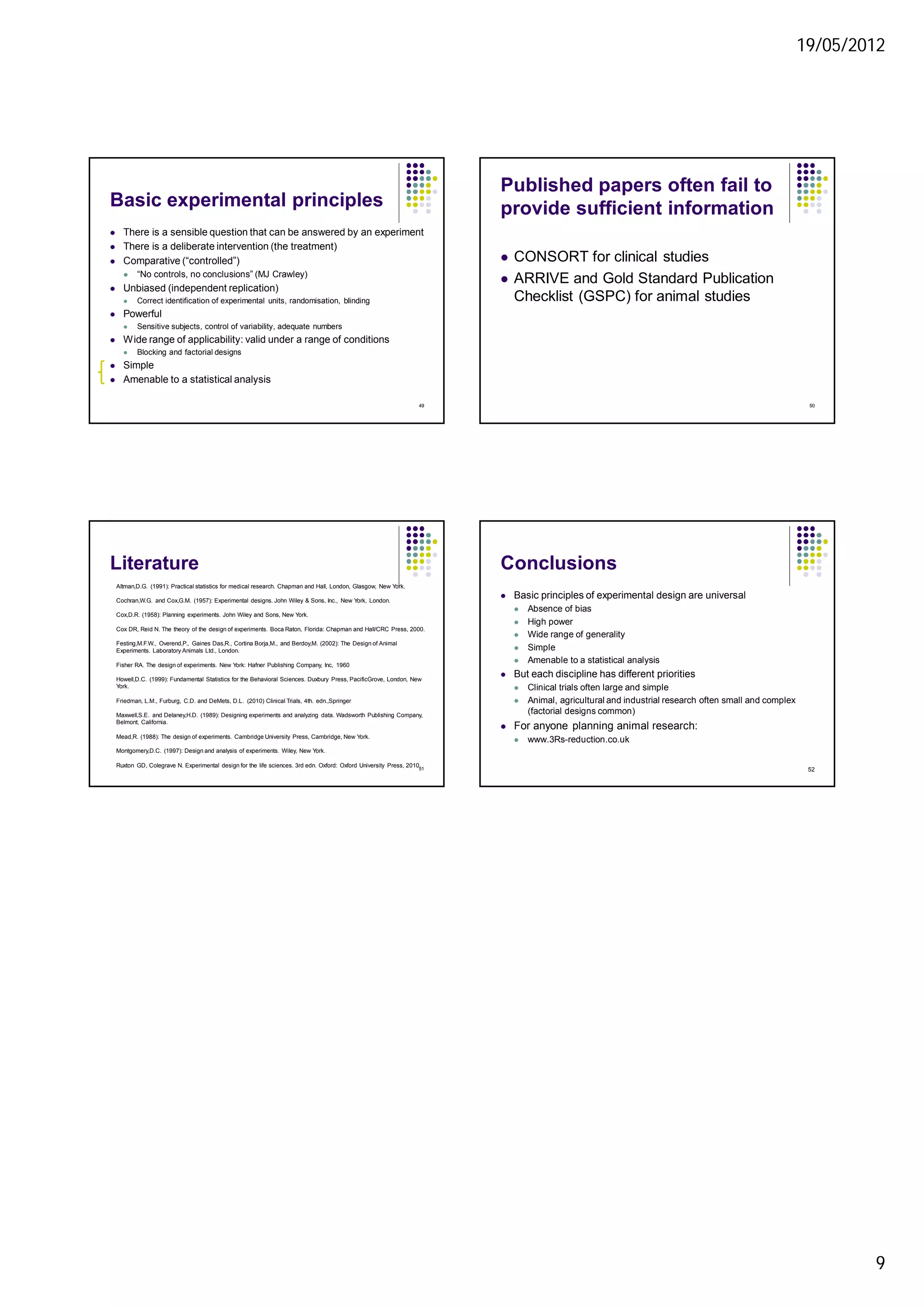 19/05/2012
9
Basic experimental principles
 There is a sensible question that can be answered by an experiment
 There is a deliberate intervention (the treatment)
 Comparative (“controlled”)
 “No controls, no conclusions” (MJ Crawley)
 Unbiased (independent replication)
 Correct identification of experimental units, randomisation, blinding
 Powerful
 Sensitive subjects, control of variability, adequate numbers
 Wide range of applicability: valid under a range of conditions
 Blocking and factorial designs
 Simple
 Amenable to a statistical analysis
49
Published papers often fail to
provide sufficient information
 CONSORT for clinical studies
 ARRIVE and Gold Standard Publication
Checklist (GSPC) for animal studies
50
Literature
51
Altman,D.G. (1991): Practical statistics for medical research. Chapman and Hall, London, Glasgow, New York.
Cochran,W.G. and Cox,G.M. (1957): Experimental designs. John Wiley & Sons, Inc., New York, London.
Cox,D.R. (1958): Planning experiments. John Wiley and Sons, New York.
Cox DR, Reid N. The theory of the design of experiments. Boca Raton, Florida: Chapman and Hall/CRC Press, 2000.
Festing,M.F.W., Overend,P., Gaines Das,R., Cortina Borja,M., and Berdoy,M. (2002): The Design of Animal
Experiments. Laboratory Animals Ltd., London.
Fisher RA. The design of experiments. New York: Hafner Publishing Company, Inc, 1960
Howell,D.C. (1999): Fundamental Statistics for the Behavioral Sciences. Duxbury Press, PacificGrove, London, New
York.
Friedman, L.M., Furburg, C.D. and DeMets, D.L. (2010) Clinical Trials, 4th. edn.,Springer
Maxwell,S.E. and Delaney,H.D. (1989): Designing experiments and analyzing data. Wadsworth Publishing Company,
Belmont, California.
Mead,R. (1988): The design of experiments. Cambridge University Press, Cambridge, New York.
Montgomery,D.C. (1997): Design and analysis of experiments. Wiley, New York.
Ruxton GD, Colegrave N. Experimental design for the life sciences. 3rd edn. Oxford: Oxford University Press, 2010.
Conclusions
 Basic principles of experimental design are universal
 Absence of bias
 High power
 Wide range of generality
 Simple
 Amenable to a statistical analysis
 But each discipline has different priorities
 Clinical trials often large and simple
 Animal, agricultural and industrial research often small and complex
(factorial designs common)
 For anyone planning animal research:
 www.3Rs-reduction.co.uk
52
 