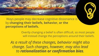 As a result of these changes, behavior might also
change. Such changes, however, may also lead
to rationalization or confirmation bias.
Ways people may decrease cognitive dissonance is
by changing their beliefs, behavior, or the
perceptions of beliefs.
Overtly changing a belief is often difficult, so most people
will instead change the perceptions around their beliefs.
 