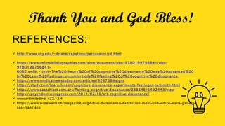 Thank You and God Bless!
REFERENCES:
 http://www.uky.edu/~drlane/capstone/persuasion/cd.html
 https://www.oxfordbibliographies.com/view/document/obo-9780199756841/obo-
9780199756841-
0062.xml#:~:text=The%20theory%20of%20cognitive%20dissonance%20was%20advanced%20
by%20Leon%20Festinger,uncomfortable%20feeling%20of%20cognitive%20dissonance.
 https://www.medicalnewstoday.com/articles/326738#signs
 https://study.com/learn/lesson/cognitive-dissonance-experiments-festinger-carlsmith.html
 https://www.saatchiart.com/art/Painting-cognitive-dissonance/283545/6492443/view
 https://psychdom.wordpress.com/2011/02/16/art-cognitive-dissonance/
 www.artlimited.net v22.13.4
 https://www.widewalls.ch/magazine/cognitive-dissonance-exhibition-mear-one-white-walls-gallery-
san-francisco
 