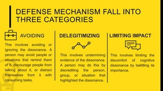 DEFENSE MECHANISM FALL INTO
THREE CATEGORIES
This involves avoiding or
ignoring the dissonance. A
person may avoid people or
situations that remind them
of it, discourage people from
talking about it, or distract
themselves from it with
consuming tasks.
This involves undermining
evidence of the dissonance.
A person may do this by
discrediting the person,
group, or situation that
highlighted the dissonance.
This involves limiting the
discomfort of cognitive
dissonance by belittling its
importance.
AVOIDING DELEGITIMIZING LIMITING IMPACT
 
