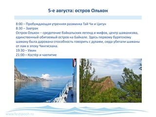 www.festipooh.ru
5-е августа: остров Ольхон
8:00 – Пробуждающая утренняя разминка Тай Чи и Цигун
8:30 – Завтрак
Остров Ольхон – средоточие байкальских легенд и мифов, центр шаманизма,
единственный обитаемый остров на Байкале. Здесь первому бурятскому
шаману была дарована способность говорить с духами, сюда убегали шаманы
от лам в эпоху Чингисхана.
19:30 – Ужин
21:00 – Костёр и чаепитие
 