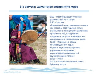 www.festipooh.ru
6-е августа: шаманское восприятие мира
9:00 – Пробуждающая утренняя
разминка Тай Чи и Цигун
9:30 – Завтрак
«Шаманский транс: движение и танец
как способы пробуждения силы»
Знакомство с принципами шаманских
практик и с тем, как древние
традиции и ритуалы понимаются и
используются в современном мире.
12:00 – Перерыв на обед и
послеобеденный отдых
«Голос и звук как инструменты
управления состоянием:
исследование возможностей
звучания вашего голоса»
19:30 – Ужин
21:00 – Шаманское путешествие с
бубном у костра
 