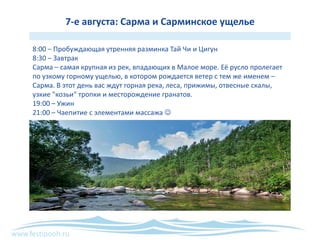 www.festipooh.ru
7-е августа: Сарма и Сарминское ущелье
8:00 – Пробуждающая утренняя разминка Тай Чи и Цигун
8:30 – Завтрак
Сарма – самая крупная из рек, впадающих в Малое море. Её русло пролегает
по узкому горному ущелью, в котором рождается ветер с тем же именем –
Сарма. В этот день вас ждут горная река, леса, прижимы, отвесные скалы,
узкие "козьи" тропки и месторождение гранатов.
19:00 – Ужин
21:00 – Чаепитие с элементами массажа 
 