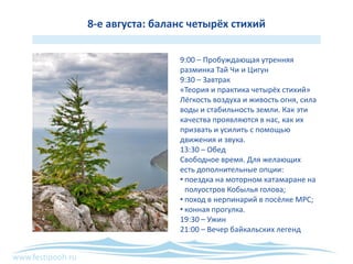 www.festipooh.ru
8-е августа: баланс четырёх стихий
9:00 – Пробуждающая утренняя
разминка Тай Чи и Цигун
9:30 – Завтрак
«Теория и практика четырёх стихий»
Лёгкость воздуха и живость огня, сила
воды и стабильность земли. Как эти
качества проявляются в нас, как их
призвать и усилить с помощью
движения и звука.
13:30 – Обед
Свободное время. Для желающих
есть дополнительные опции:
• поездка на моторном катамаране на
полуостров Кобылья голова;
• поход в нерпинарий в посёлке МРС;
• конная прогулка.
19:30 – Ужин
21:00 – Вечер байкальских легенд
 