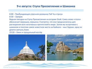 www.festipooh.ru
9-е августа: Ступа Просветления и Шаманка
8:00 – Пробуждающая утренняя разминка Тай Чи и Цигун
8:30 – Завтрак
Водная поездка на Ступу Просветления на острове Огой. Само слово «ступа»
обозначает верхушка, вершина. Считается, что они предназначены для
растворения всех негативных препятствий в мире. Затем мы встретимся с
шаманом и посетим самое известное место на Байкале – мыс Бурхан, одну из
девяти святынь Азии.
19:30 – Ужин и прощальный костёр
 