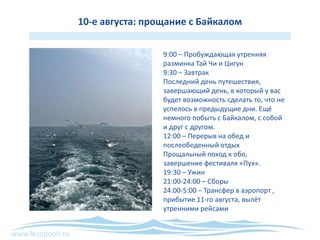 www.festipooh.ru
10-е августа: прощание с Байкалом
9:00 – Пробуждающая утренняя
разминка Тай Чи и Цигун
9:30 – Завтрак
Последний день путешествия,
завершающий день, в который у вас
будет возможность сделать то, что не
успелось в предыдущие дни. Ещё
немного побыть с Байкалом, с собой
и друг с другом.
12:00 – Перерыв на обед и
послеобеденный отдых
Прощальный поход к обо,
завершение фестиваля «Пух».
19:30 – Ужин
21:00-24:00 – Сборы
24:00-5:00 – Трансфер в аэропорт ,
прибытие 11-го августа, вылёт
утренними рейсами
 