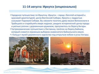 www.festipooh.ru
11-14 августа: Иркутск (опционально)
• Городское путешествие по Иркутску. Иркутск – город с богатой историей и
красивой архитектурой, центр Восточной Сибири. Иркутск с гордостью
называют Парижем Сибири. Вы сможете посетить дома-музеи Волконского и
Трубецкого и старейший в мире ледокол, увидите исторический центр города
и уютные улочки с деревянным кружевом, прогуляетесь по берегу Ангары.
• Гастрономическое путешествие в Листвянку, посёлок на берегу Байкала,
который славится огромным выбором знаменитого байкальского омуля.
• «Тальцы» музей деревянного зодчества под открытым небом в устье Ангары.
 