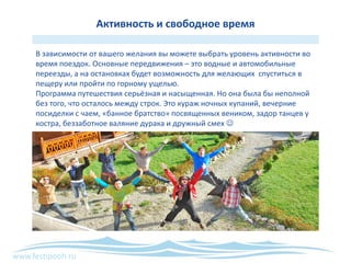 www.festipooh.ru
Активность и свободное время
В зависимости от вашего желания вы можете выбрать уровень активности во
время поездок. Основные передвижения – это водные и автомобильные
переезды, а на остановках будет возможность для желающих спуститься в
пещеру или пройти по горному ущелью.
Программа путешествия серьёзная и насыщенная. Но она была бы неполной
без того, что осталось между строк. Это кураж ночных купаний, вечерние
посиделки с чаем, «банное братство» посвященных веником, задор танцев у
костра, беззаботное валяние дурака и дружный смех 
 