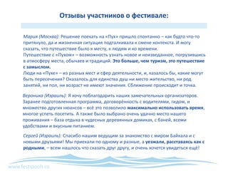 www.festipooh.ru
Отзывы участников о фестивале:
Мария (Москва): Решение поехать на «Пух» пришло спонтанно – как будто что-то
притянуло, да и жизненная ситуация подталкивала к смене контекста. И могу
сказать, что путешествие было к месту, к людям и ко времени.
Путешествие с «Пухом» – возможность узнать новое и неизведанное, погрузившись
в атмосферу места, обычаев и традиций. Это больше, чем туризм, это путешествие
с замыслом.
Люди на «Пухе» – из разных мест и сфер деятельности, и, казалось бы, какие могут
быть пересечения? Оказалось для единства душ ни место жительство, ни род
занятий, ни пол, ни возраст не имеют значения. Сближение происходит и точка.
Вероника (Израиль): Я хочу поблагодарить наших замечательных организаторов.
Заранее подготовленная программа, договорённость с водителями, гидом, и
множество других нюансов – всё это позволило максимально использовать время,
многое успеть посетить. А также было выбрано очень удачно место нашего
проживания – база отдыха в чудесных деревянных домиках, с баней, всеми
удобствами и вкусным питанием.
Сергей (Израиль): Спасибо нашим ведущим за знакомство с миром Байкала и с
новыми друзьями! Мы приехали по одному и разные, а уезжали, расставаясь как с
родными, – всем нашлось что сказать друг другу, и очень хочется увидеться ещё!
 