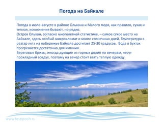 www.festipooh.ru
Погода на Байкале
Погода в июле-августе в районе Ольхона и Малого моря, как правило, сухая и
теплая, исключения бывают, но редко.
Остров Ольхон, согласно многолетней статистике, – самое сухое место на
Байкале, здесь особый микроклимат и много солнечных дней. Температура в
разгар лета на побережье Байкала достигает 25-30 градусов. Вода в бухтах
прогревается достаточно для купания.
Береговые бризы, иногда дующие из горных долин по вечерам, несут
прохладный воздух, поэтому на вечер стоит взять теплую одежду.
 