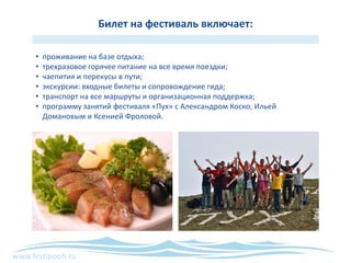 www.festipooh.ru
Билет на фестиваль включает:
• проживание на базе отдыха;
• трехразовое горячее питание на все время поездки;
• чаепития и перекусы в пути;
• экскурсии: входные билеты и сопровождение гида;
• транспорт на все маршруты и организационная поддержка;
• программу занятий фестиваля «Пух» с Александром Коско, Ильей
Домановым и Ксенией Фроловой.
 