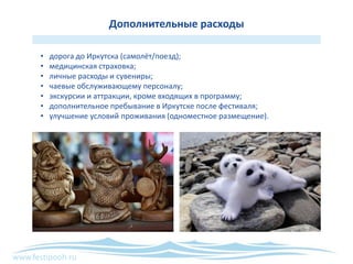 www.festipooh.ru
Дополнительные расходы
• дорога до Иркутска (самолёт/поезд);
• медицинская страховка;
• личные расходы и сувениры;
• чаевые обслуживающему персоналу;
• экскурсии и аттракции, кроме входящих в программу;
• дополнительное пребывание в Иркутске после фестиваля;
• улучшение условий проживания (одноместное размещение).
 