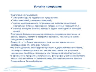 www.festipooh.ru
Условия программы
• Подготовка к путешествию:
 личные беседы по подготовке к путешествию;
 сбор пожеланий, уточнение ожиданий;
 полное информационное сопровождение в сборах по вопросам
программы, питания, проживания, погоды, местных традиций и т.п;
 помощь в покупке билетов, одежды и других необходимых в поездке
вещей.
• Программа фестиваля насыщена поездками, походами и занятиями на
свежем воздухе, поэтому в программе возможны изменения в связи с
погодными условиями.
• Пожалуйста, сообщите нам заранее, если для вас нужно заказать
вегетарианское или веганское питание.
• Мы очень дорожим атмосферой открытости и дружелюбия на фестивале,
поэтому просим воздержаться от участия в фестивале тех, у кого есть
нерешенные проблемы с алкоголем или повышенной конфликтностью.
• В оформлении программы использованы фотографии участников фестиваля
«Пух»-2013 на Байкале – Светланы Аликас, Виктора Рольникова, Алексея
Гольдштейна и Антона Грайцева.
 