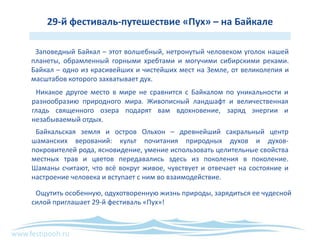 www.festipooh.ru
29-й фестиваль-путешествие «Пух» – на Байкале
Заповедный Байкал – этот волшебный, нетронутый человеком уголок нашей
планеты, обрамленный горными хребтами и могучими сибирскими реками.
Байкал – одно из красивейших и чистейших мест на Земле, от великолепия и
масштабов которого захватывает дух.
Никакое другое место в мире не сравнится с Байкалом по уникальности и
разнообразию природного мира. Живописный ландшафт и величественная
гладь священного озера подарят вам вдохновение, заряд энергии и
незабываемый отдых.
Байкальская земля и остров Ольхон – древнейший сакральный центр
шаманских верований: культ почитания природных духов и духов-
покровителей рода, ясновидение, умение использовать целительные свойства
местных трав и цветов передавались здесь из поколения в поколение.
Шаманы считают, что всё вокруг живое, чувствует и отвечает на состояние и
настроение человека и вступает с ним во взаимодействие.
Ощутить особенную, одухотворенную жизнь природы, зарядиться ее чудесной
силой приглашает 29-й фестиваль «Пух»!
 