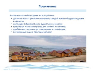 www.festipooh.ru
Проживание
К вашим услугам база отдыха, на которой есть:
• домики и юрты с уютными номерами, каждый номер оборудован душем
и туалетом;
• настоящая сибирская баня с душистыми вениками;
• просторная и светлая веранда для занятий и чаепитий;
• удобные места для костра с жаровнями и скамейками;
• потрясающий вид на просторы Байкала!
 