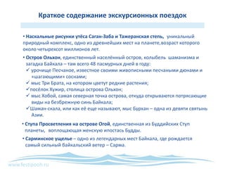 www.festipooh.ru
Краткое содержание экскурсионных поездок
• Наскальные рисунки утёса Саган-Заба и Тажеранская степь, уникальный
природный комплекс, одно из древнейших мест на планете,возраст которого
около четырехсот миллионов лет.
• Сарминское ущелье – одно из легендарных мест Байкала, где рождается
самый сильный байкальский ветер – Сарма.
• Остров Ольхон, единственный населённый остров, колыбель шаманизма и
загадка Байкала – там всего 48 пасмурных дней в году:
 урочище Песчаное, известное своими живописными песчаными дюнами и
«шагающими» соснами;
 мыс Три Брата, на котором цветут редкие растения;
посёлок Хужир, столица острова Ольхон;
 мыс Хобой, самая северная точка острова, откуда открываются потрясающие
виды на безбрежную синь Байкала;
Шаман-скала, или как её еще называют, мыс Бурхан – одна из девяти святынь
Азии.
• Ступа Просветления на острове Огой, единственная из Буддийских Ступ
планеты, воплощающая женскую ипостась Будды.
 